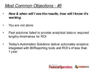 • How & when will I see the results, how will I know it’s
working.
• You are not alone
• Past solutions failed to provide analytical data or required
lengthy timeframes for ROI
• Today’s Automation Solutions deliver actionable analytics
integrated with BI/Reporting tools and ROI’s of less than
1 year
Most Common Objections - #5
 