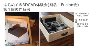 はじめての3DCAD体験会(別名：Fusion会)
第１回の作品例
左：Fusion360で
モデリング中
右：モデリング
後
3Dプリンタで
出力したもの
 