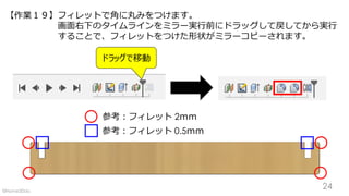 【作業１９】フィレットで角に丸みをつけます。
画面右下のタイムラインをミラー実行前にドラッグして戻してから実行
することで、フィレットをつけた形状がミラーコピーされます。
ドラッグで移動
参考：フィレット 2ｍｍ
参考：フィレット 0.5ｍｍ
24©Home3Ddo
 