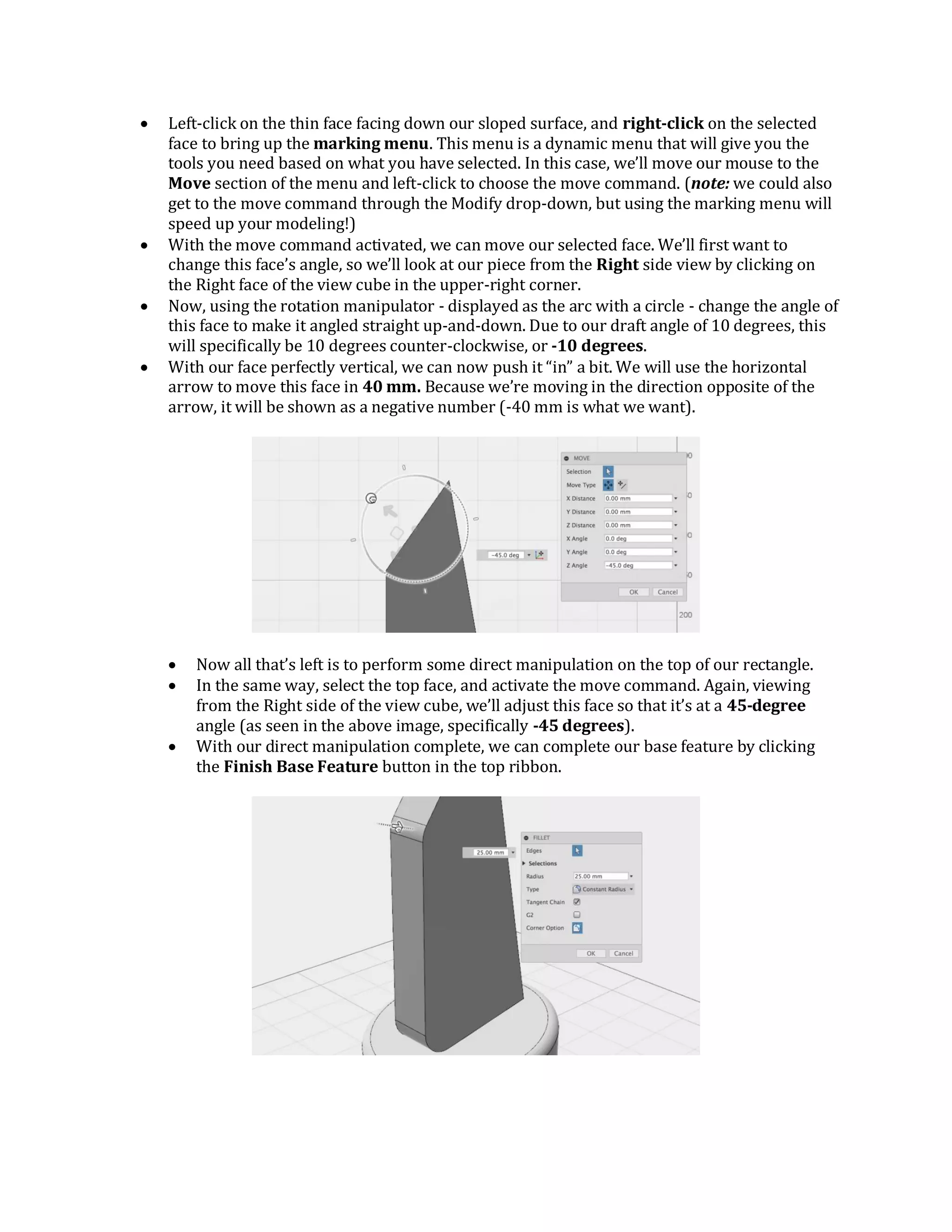  Left-click on the thin face facing down our sloped surface, and right-click on the selected
face to bring up the marking menu. This menu is a dynamic menu that will give you the
tools you need based on what you have selected. In this case, we’ll move our mouse to the
Move section of the menu and left-click to choose the move command. (note: we could also
get to the move command through the Modify drop-down, but using the marking menu will
speed up your modeling!)
 With the move command activated, we can move our selected face. We’ll first want to
change this face’s angle, so we’ll look at our piece from the Right side view by clicking on
the Right face of the view cube in the upper-right corner.
 Now, using the rotation manipulator - displayed as the arc with a circle - change the angle of
this face to make it angled straight up-and-down. Due to our draft angle of 10 degrees, this
will specifically be 10 degrees counter-clockwise, or -10 degrees.
 With our face perfectly vertical, we can now push it “in” a bit. We will use the horizontal
arrow to move this face in 40 mm. Because we’re moving in the direction opposite of the
arrow, it will be shown as a negative number (-40 mm is what we want).
 Now all that’s left is to perform some direct manipulation on the top of our rectangle.
 In the same way, select the top face, and activate the move command. Again, viewing
from the Right side of the view cube, we’ll adjust this face so that it’s at a 45-degree
angle (as seen in the above image, specifically -45 degrees).
 With our direct manipulation complete, we can complete our base feature by clicking
the Finish Base Feature button in the top ribbon.
 