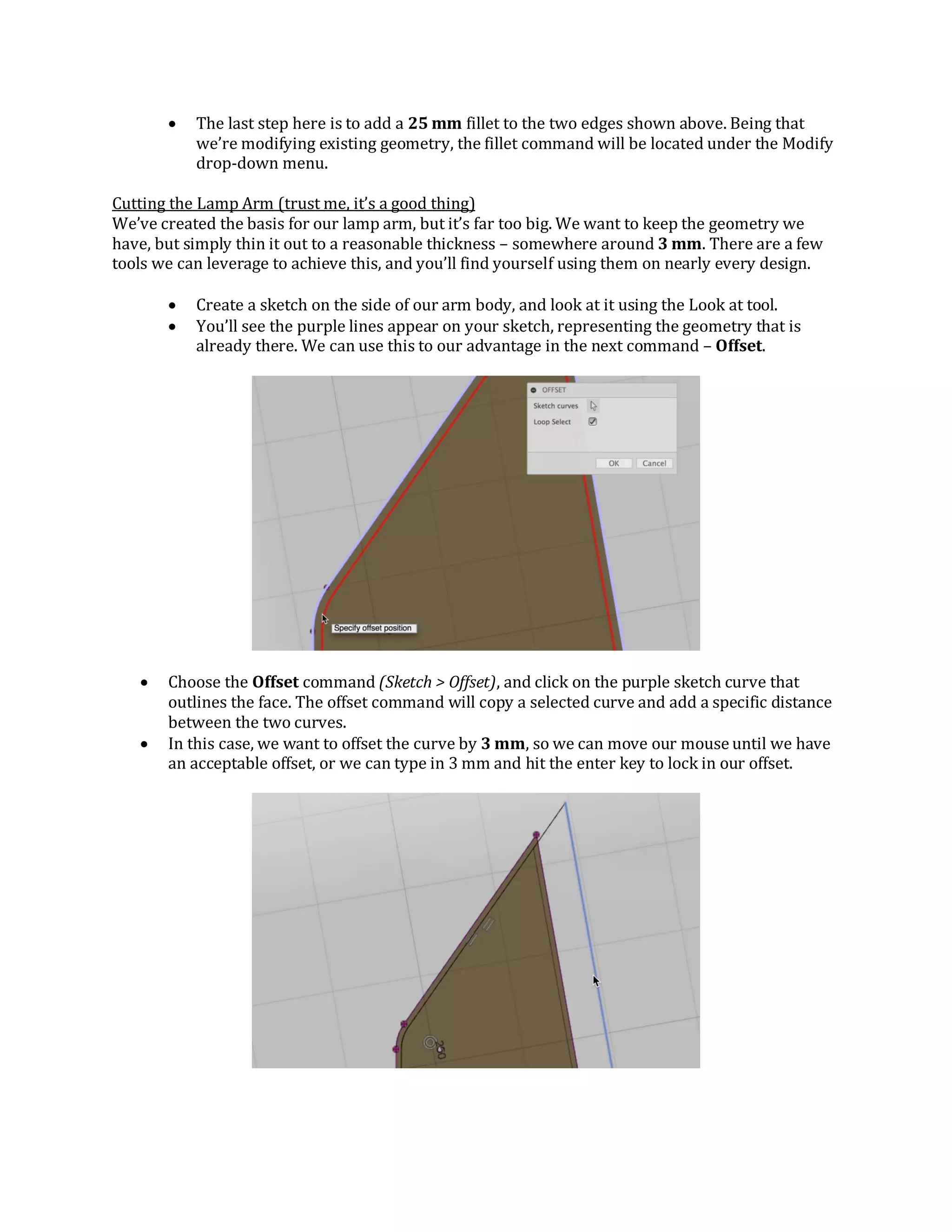  The last step here is to add a 25 mm fillet to the two edges shown above. Being that
we’re modifying existing geometry, the fillet command will be located under the Modify
drop-down menu.
Cutting the Lamp Arm (trust me, it’s a good thing)
We’ve created the basis for our lamp arm, but it’s far too big. We want to keep the geometry we
have, but simply thin it out to a reasonable thickness – somewhere around 3 mm. There are a few
tools we can leverage to achieve this, and you’ll find yourself using them on nearly every design.
 Create a sketch on the side of our arm body, and look at it using the Look at tool.
 You’ll see the purple lines appear on your sketch, representing the geometry that is
already there. We can use this to our advantage in the next command – Offset.
 Choose the Offset command (Sketch > Offset), and click on the purple sketch curve that
outlines the face. The offset command will copy a selected curve and add a specific distance
between the two curves.
 In this case, we want to offset the curve by 3 mm, so we can move our mouse until we have
an acceptable offset, or we can type in 3 mm and hit the enter key to lock in our offset.
 