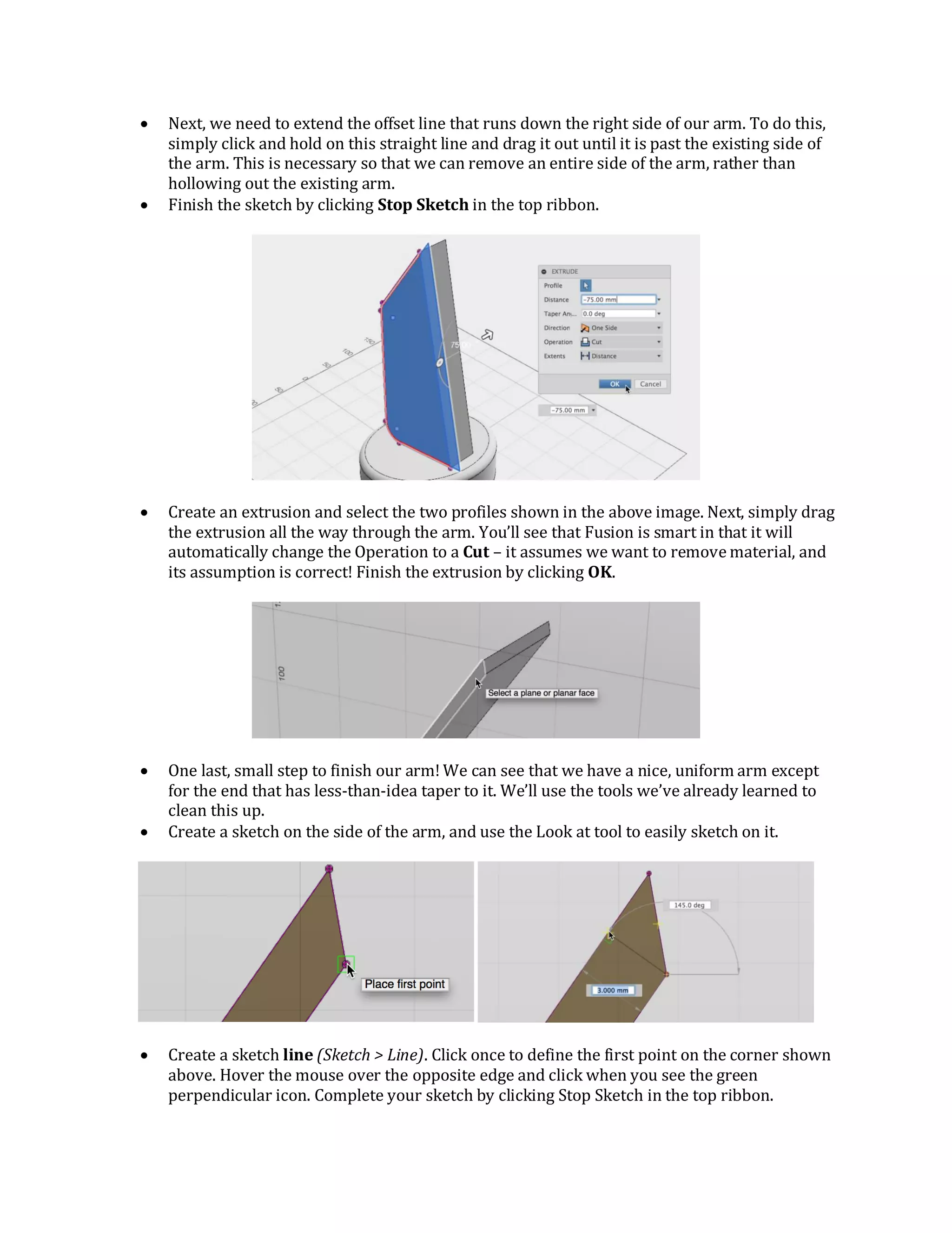  Next, we need to extend the offset line that runs down the right side of our arm. To do this,
simply click and hold on this straight line and drag it out until it is past the existing side of
the arm. This is necessary so that we can remove an entire side of the arm, rather than
hollowing out the existing arm.
 Finish the sketch by clicking Stop Sketch in the top ribbon.
 Create an extrusion and select the two profiles shown in the above image. Next, simply drag
the extrusion all the way through the arm. You’ll see that Fusion is smart in that it will
automatically change the Operation to a Cut – it assumes we want to remove material, and
its assumption is correct! Finish the extrusion by clicking OK.
 One last, small step to finish our arm! We can see that we have a nice, uniform arm except
for the end that has less-than-idea taper to it. We’ll use the tools we’ve already learned to
clean this up.
 Create a sketch on the side of the arm, and use the Look at tool to easily sketch on it.
 Create a sketch line (Sketch > Line). Click once to define the first point on the corner shown
above. Hover the mouse over the opposite edge and click when you see the green
perpendicular icon. Complete your sketch by clicking Stop Sketch in the top ribbon.
 