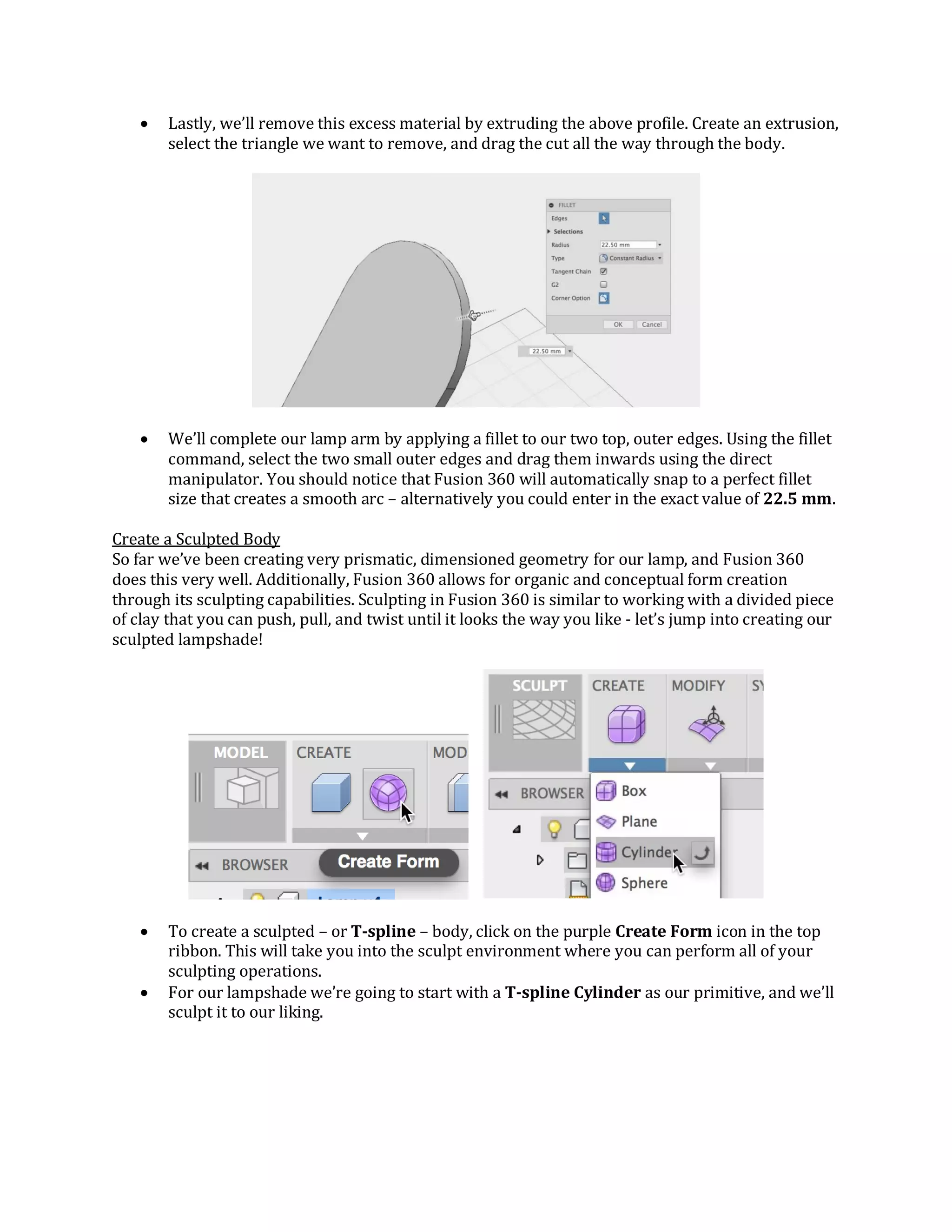 Lastly, we’ll remove this excess material by extruding the above profile. Create an extrusion,
select the triangle we want to remove, and drag the cut all the way through the body.
 We’ll complete our lamp arm by applying a fillet to our two top, outer edges. Using the fillet
command, select the two small outer edges and drag them inwards using the direct
manipulator. You should notice that Fusion 360 will automatically snap to a perfect fillet
size that creates a smooth arc – alternatively you could enter in the exact value of 22.5 mm.
Create a Sculpted Body
So far we’ve been creating very prismatic, dimensioned geometry for our lamp, and Fusion 360
does this very well. Additionally, Fusion 360 allows for organic and conceptual form creation
through its sculpting capabilities. Sculpting in Fusion 360 is similar to working with a divided piece
of clay that you can push, pull, and twist until it looks the way you like - let’s jump into creating our
sculpted lampshade!
 To create a sculpted – or T-spline – body, click on the purple Create Form icon in the top
ribbon. This will take you into the sculpt environment where you can perform all of your
sculpting operations.
 For our lampshade we’re going to start with a T-spline Cylinder as our primitive, and we’ll
sculpt it to our liking.
 
