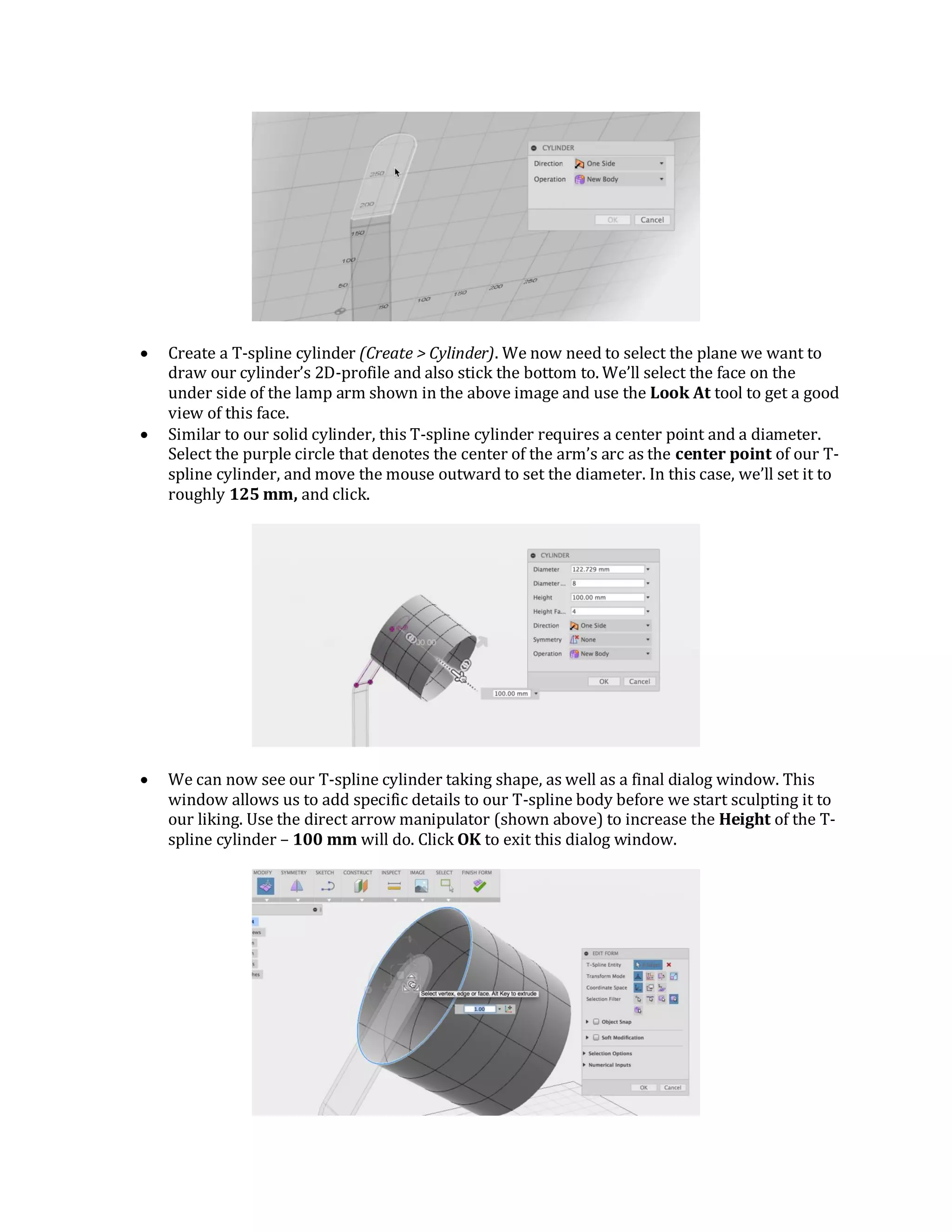  Create a T-spline cylinder (Create > Cylinder). We now need to select the plane we want to
draw our cylinder’s 2D-profile and also stick the bottom to. We’ll select the face on the
under side of the lamp arm shown in the above image and use the Look At tool to get a good
view of this face.
 Similar to our solid cylinder, this T-spline cylinder requires a center point and a diameter.
Select the purple circle that denotes the center of the arm’s arc as the center point of our T-
spline cylinder, and move the mouse outward to set the diameter. In this case, we’ll set it to
roughly 125 mm, and click.
 We can now see our T-spline cylinder taking shape, as well as a final dialog window. This
window allows us to add specific details to our T-spline body before we start sculpting it to
our liking. Use the direct arrow manipulator (shown above) to increase the Height of the T-
spline cylinder – 100 mm will do. Click OK to exit this dialog window.
 