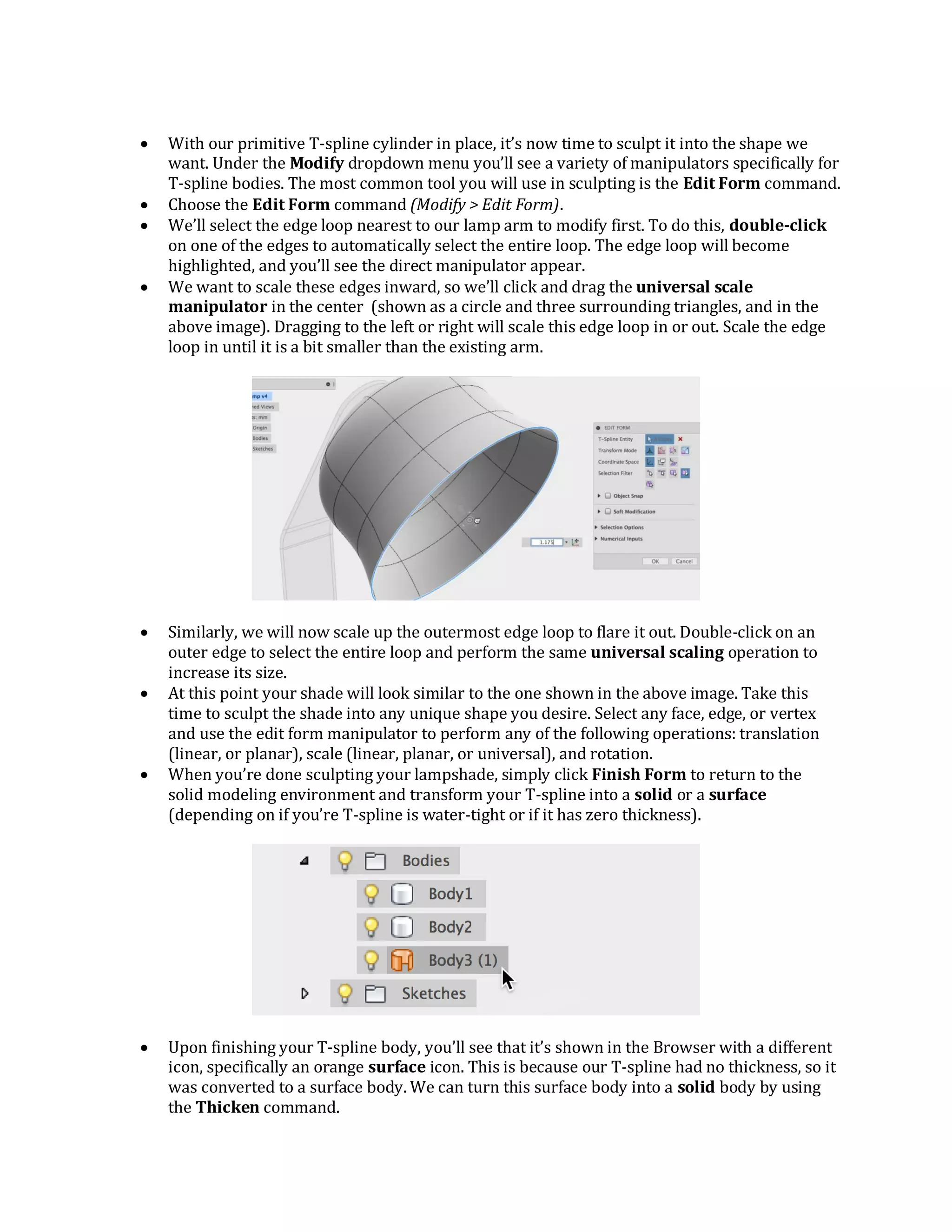  With our primitive T-spline cylinder in place, it’s now time to sculpt it into the shape we
want. Under the Modify dropdown menu you’ll see a variety of manipulators specifically for
T-spline bodies. The most common tool you will use in sculpting is the Edit Form command.
 Choose the Edit Form command (Modify > Edit Form).
 We’ll select the edge loop nearest to our lamp arm to modify first. To do this, double-click
on one of the edges to automatically select the entire loop. The edge loop will become
highlighted, and you’ll see the direct manipulator appear.
 We want to scale these edges inward, so we’ll click and drag the universal scale
manipulator in the center (shown as a circle and three surrounding triangles, and in the
above image). Dragging to the left or right will scale this edge loop in or out. Scale the edge
loop in until it is a bit smaller than the existing arm.
 Similarly, we will now scale up the outermost edge loop to flare it out. Double-click on an
outer edge to select the entire loop and perform the same universal scaling operation to
increase its size.
 At this point your shade will look similar to the one shown in the above image. Take this
time to sculpt the shade into any unique shape you desire. Select any face, edge, or vertex
and use the edit form manipulator to perform any of the following operations: translation
(linear, or planar), scale (linear, planar, or universal), and rotation.
 When you’re done sculpting your lampshade, simply click Finish Form to return to the
solid modeling environment and transform your T-spline into a solid or a surface
(depending on if you’re T-spline is water-tight or if it has zero thickness).
 Upon finishing your T-spline body, you’ll see that it’s shown in the Browser with a different
icon, specifically an orange surface icon. This is because our T-spline had no thickness, so it
was converted to a surface body. We can turn this surface body into a solid body by using
the Thicken command.
 