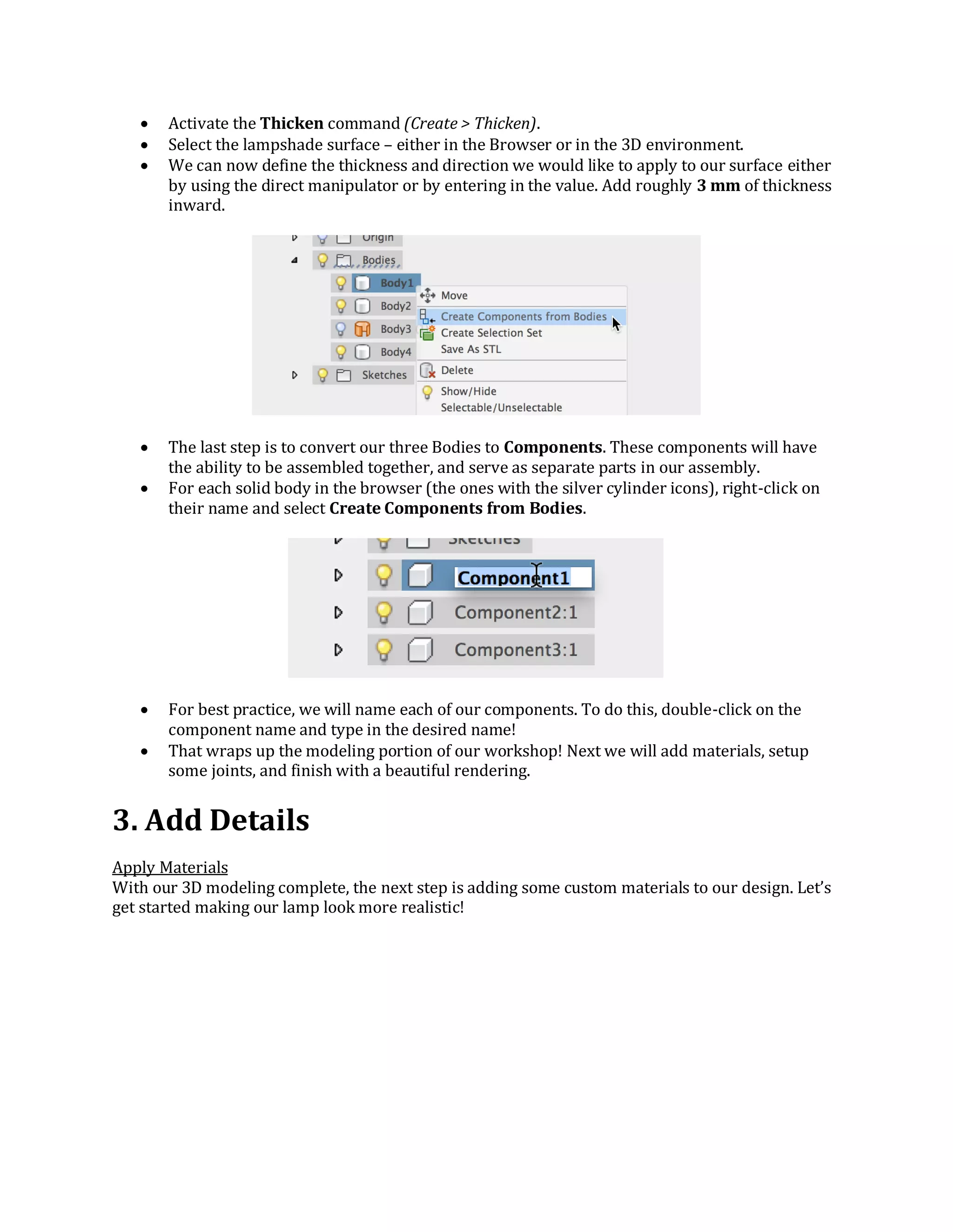  Activate the Thicken command (Create > Thicken).
 Select the lampshade surface – either in the Browser or in the 3D environment.
 We can now define the thickness and direction we would like to apply to our surface either
by using the direct manipulator or by entering in the value. Add roughly 3 mm of thickness
inward.
 The last step is to convert our three Bodies to Components. These components will have
the ability to be assembled together, and serve as separate parts in our assembly.
 For each solid body in the browser (the ones with the silver cylinder icons), right-click on
their name and select Create Components from Bodies.
 For best practice, we will name each of our components. To do this, double-click on the
component name and type in the desired name!
 That wraps up the modeling portion of our workshop! Next we will add materials, setup
some joints, and finish with a beautiful rendering.
3. Add Details
Apply Materials
With our 3D modeling complete, the next step is adding some custom materials to our design. Let’s
get started making our lamp look more realistic!
 