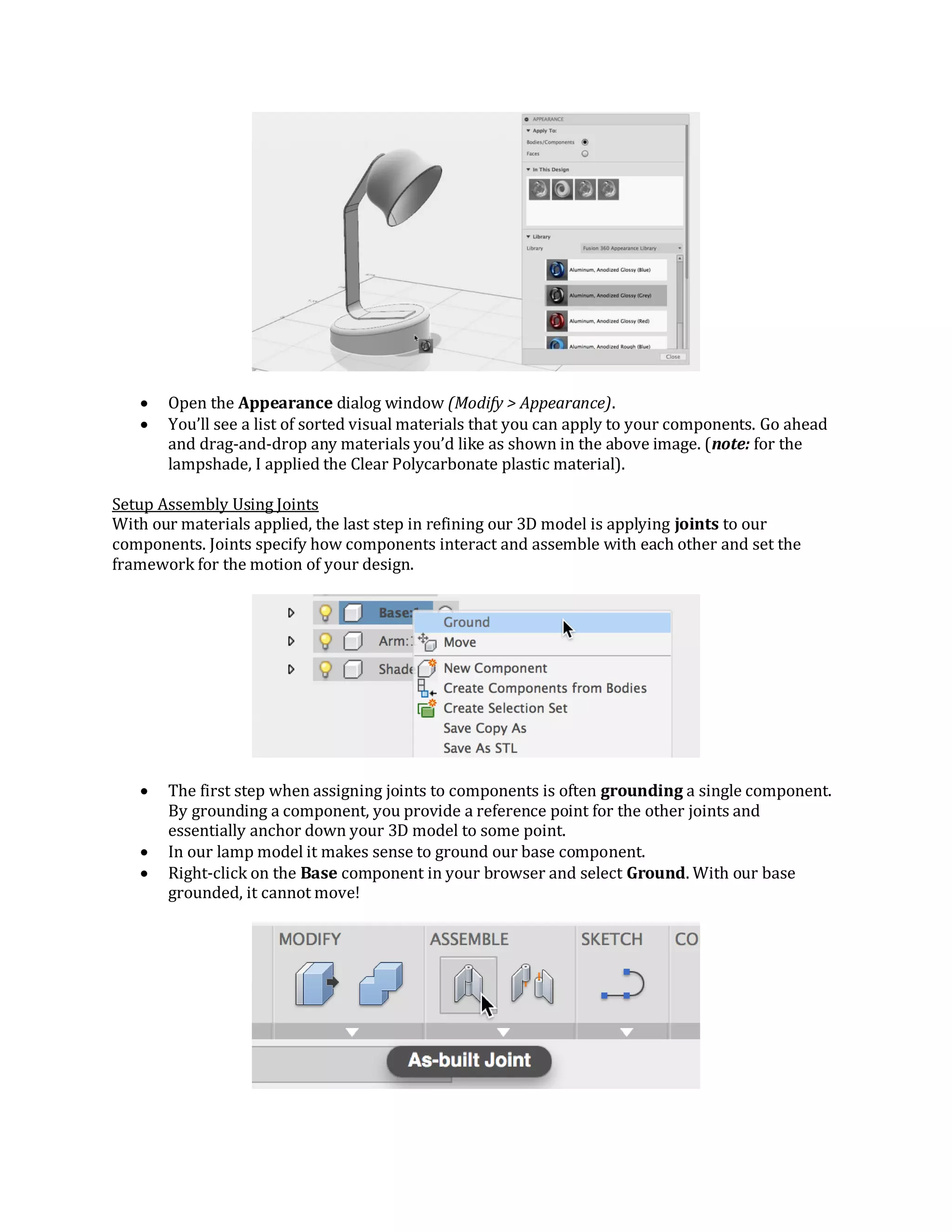  Open the Appearance dialog window (Modify > Appearance).
 You’ll see a list of sorted visual materials that you can apply to your components. Go ahead
and drag-and-drop any materials you’d like as shown in the above image. (note: for the
lampshade, I applied the Clear Polycarbonate plastic material).
Setup Assembly Using Joints
With our materials applied, the last step in refining our 3D model is applying joints to our
components. Joints specify how components interact and assemble with each other and set the
framework for the motion of your design.
 The first step when assigning joints to components is often grounding a single component.
By grounding a component, you provide a reference point for the other joints and
essentially anchor down your 3D model to some point.
 In our lamp model it makes sense to ground our base component.
 Right-click on the Base component in your browser and select Ground. With our base
grounded, it cannot move!
 