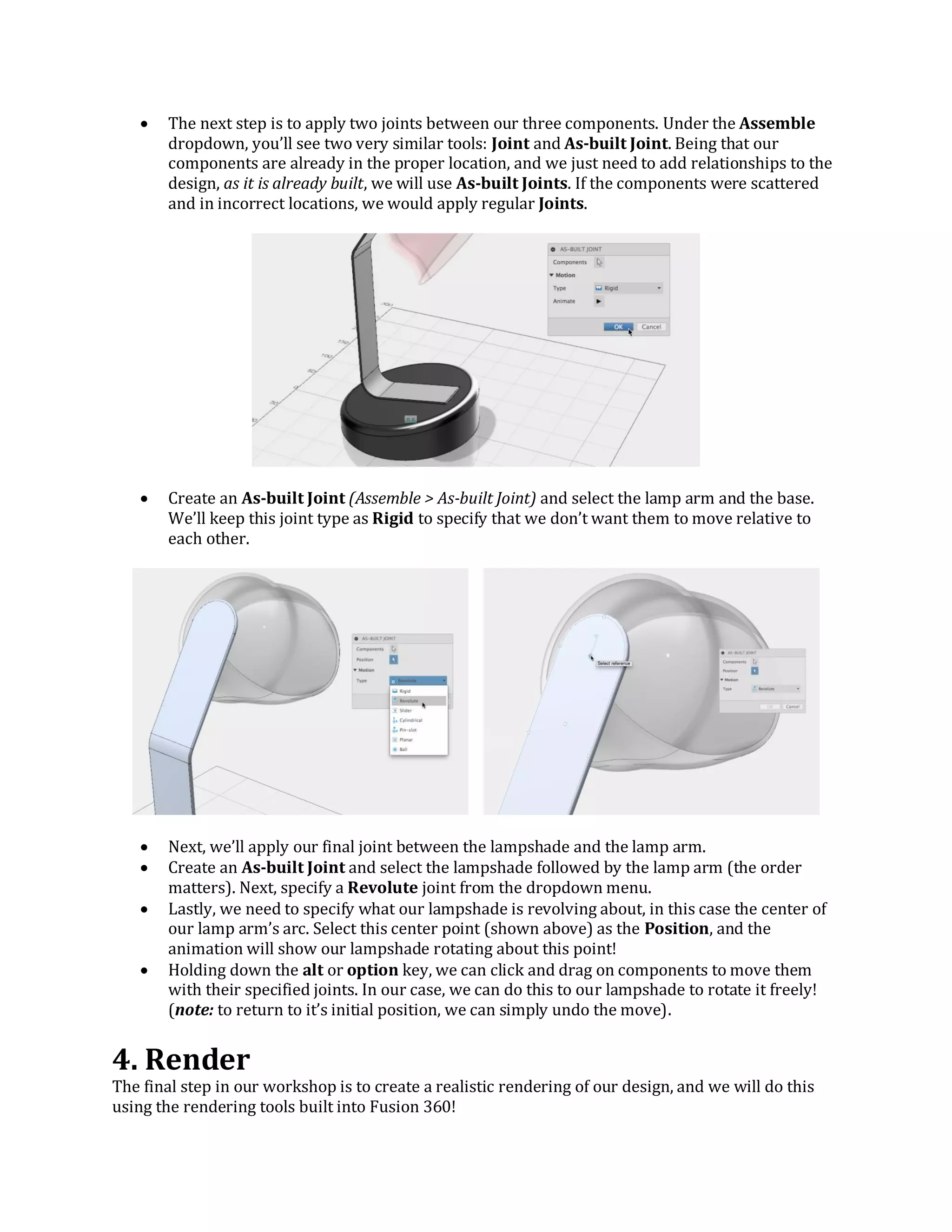  The next step is to apply two joints between our three components. Under the Assemble
dropdown, you’ll see two very similar tools: Joint and As-built Joint. Being that our
components are already in the proper location, and we just need to add relationships to the
design, as it is already built, we will use As-built Joints. If the components were scattered
and in incorrect locations, we would apply regular Joints.
 Create an As-built Joint (Assemble > As-built Joint) and select the lamp arm and the base.
We’ll keep this joint type as Rigid to specify that we don’t want them to move relative to
each other.
 Next, we’ll apply our final joint between the lampshade and the lamp arm.
 Create an As-built Joint and select the lampshade followed by the lamp arm (the order
matters). Next, specify a Revolute joint from the dropdown menu.
 Lastly, we need to specify what our lampshade is revolving about, in this case the center of
our lamp arm’s arc. Select this center point (shown above) as the Position, and the
animation will show our lampshade rotating about this point!
 Holding down the alt or option key, we can click and drag on components to move them
with their specified joints. In our case, we can do this to our lampshade to rotate it freely!
(note: to return to it’s initial position, we can simply undo the move).
4. Render
The final step in our workshop is to create a realistic rendering of our design, and we will do this
using the rendering tools built into Fusion 360!
 