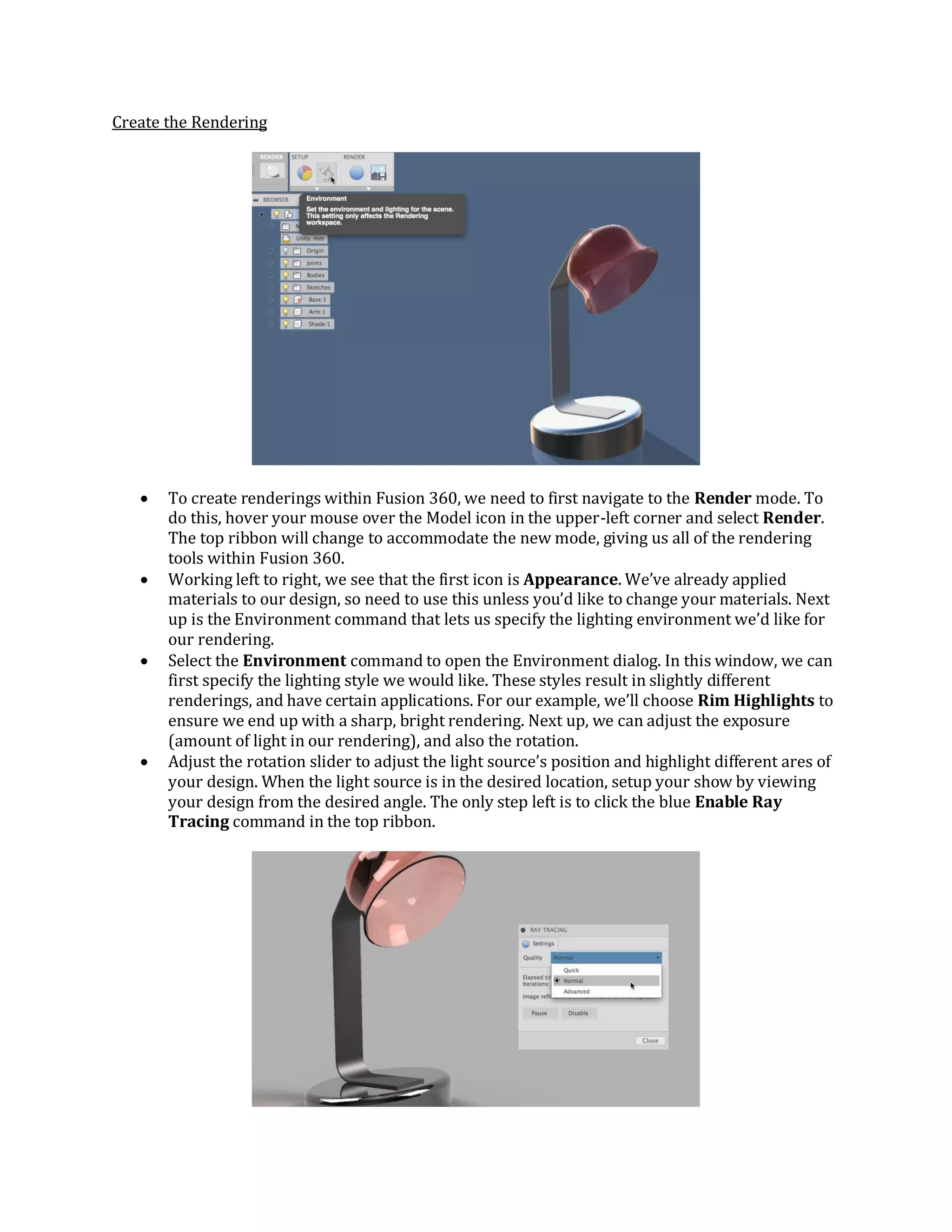 Create the Rendering
 To create renderings within Fusion 360, we need to first navigate to the Render mode. To
do this, hover your mouse over the Model icon in the upper-left corner and select Render.
The top ribbon will change to accommodate the new mode, giving us all of the rendering
tools within Fusion 360.
 Working left to right, we see that the first icon is Appearance. We’ve already applied
materials to our design, so need to use this unless you’d like to change your materials. Next
up is the Environment command that lets us specify the lighting environment we’d like for
our rendering.
 Select the Environment command to open the Environment dialog. In this window, we can
first specify the lighting style we would like. These styles result in slightly different
renderings, and have certain applications. For our example, we’ll choose Rim Highlights to
ensure we end up with a sharp, bright rendering. Next up, we can adjust the exposure
(amount of light in our rendering), and also the rotation.
 Adjust the rotation slider to adjust the light source’s position and highlight different ares of
your design. When the light source is in the desired location, setup your show by viewing
your design from the desired angle. The only step left is to click the blue Enable Ray
Tracing command in the top ribbon.
 