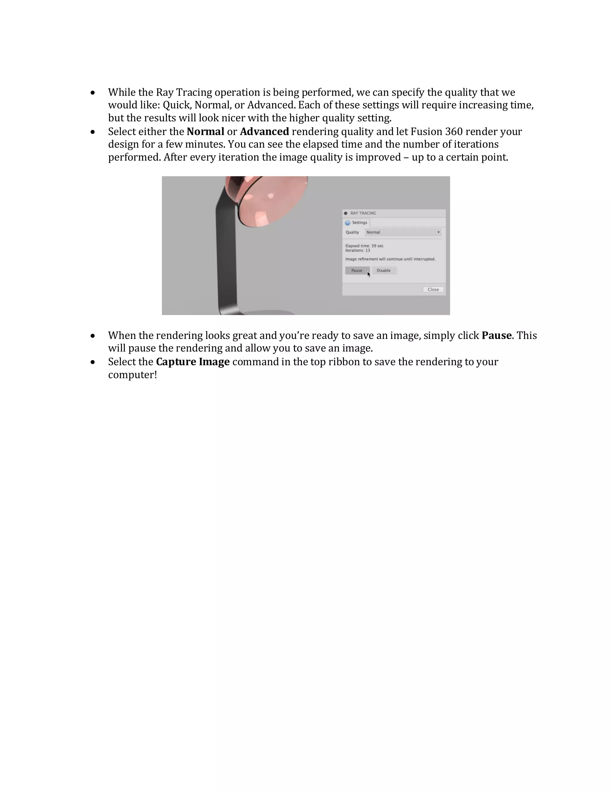  While the Ray Tracing operation is being performed, we can specify the quality that we
would like: Quick, Normal, or Advanced. Each of these settings will require increasing time,
but the results will look nicer with the higher quality setting.
 Select either the Normal or Advanced rendering quality and let Fusion 360 render your
design for a few minutes. You can see the elapsed time and the number of iterations
performed. After every iteration the image quality is improved – up to a certain point.
 When the rendering looks great and you’re ready to save an image, simply click Pause. This
will pause the rendering and allow you to save an image.
 Select the Capture Image command in the top ribbon to save the rendering to your
computer!
 