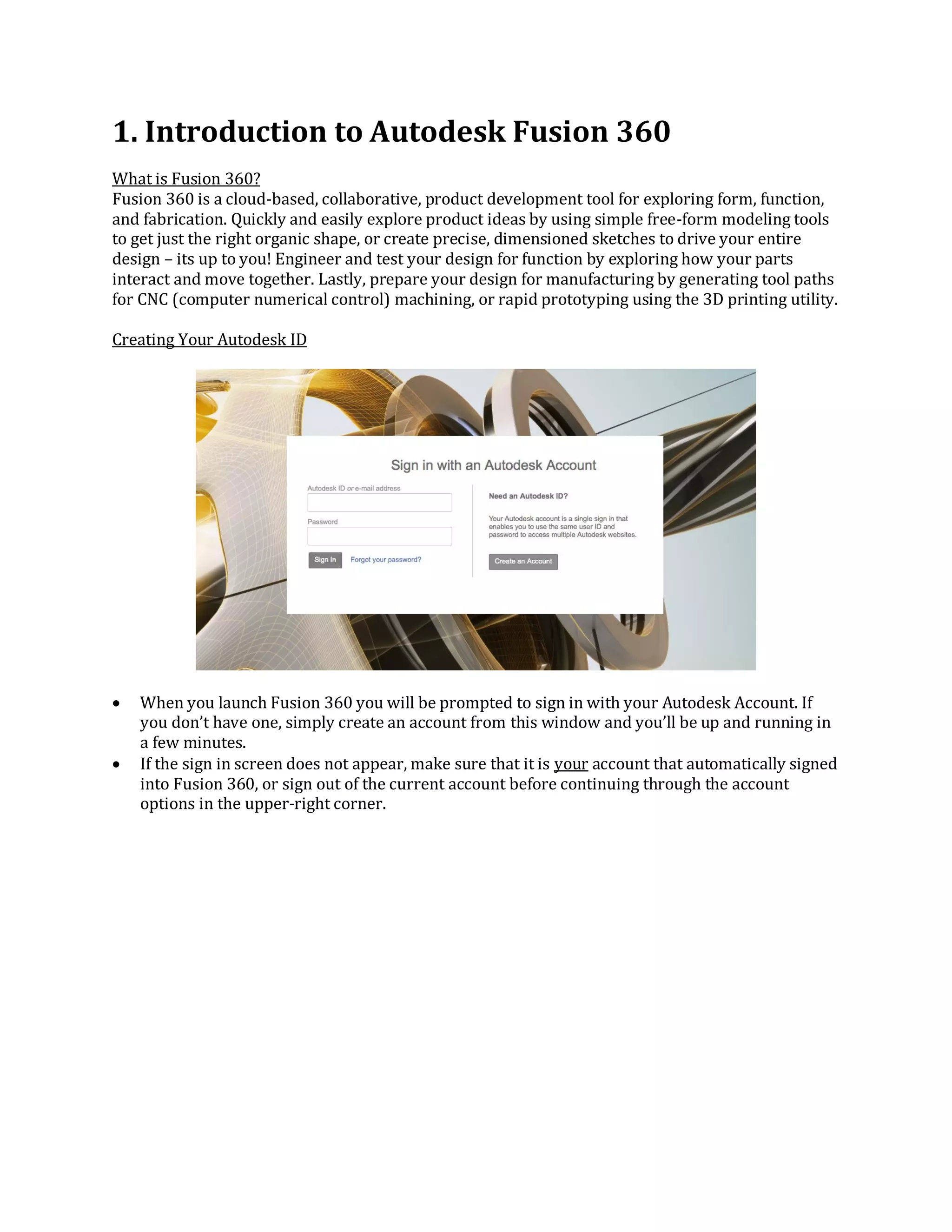 1. Introduction to Autodesk Fusion 360
What is Fusion 360?
Fusion 360 is a cloud-based, collaborative, product development tool for exploring form, function,
and fabrication. Quickly and easily explore product ideas by using simple free-form modeling tools
to get just the right organic shape, or create precise, dimensioned sketches to drive your entire
design – its up to you! Engineer and test your design for function by exploring how your parts
interact and move together. Lastly, prepare your design for manufacturing by generating tool paths
for CNC (computer numerical control) machining, or rapid prototyping using the 3D printing utility.
Creating Your Autodesk ID
 When you launch Fusion 360 you will be prompted to sign in with your Autodesk Account. If
you don’t have one, simply create an account from this window and you’ll be up and running in
a few minutes.
 If the sign in screen does not appear, make sure that it is your account that automatically signed
into Fusion 360, or sign out of the current account before continuing through the account
options in the upper-right corner.
 