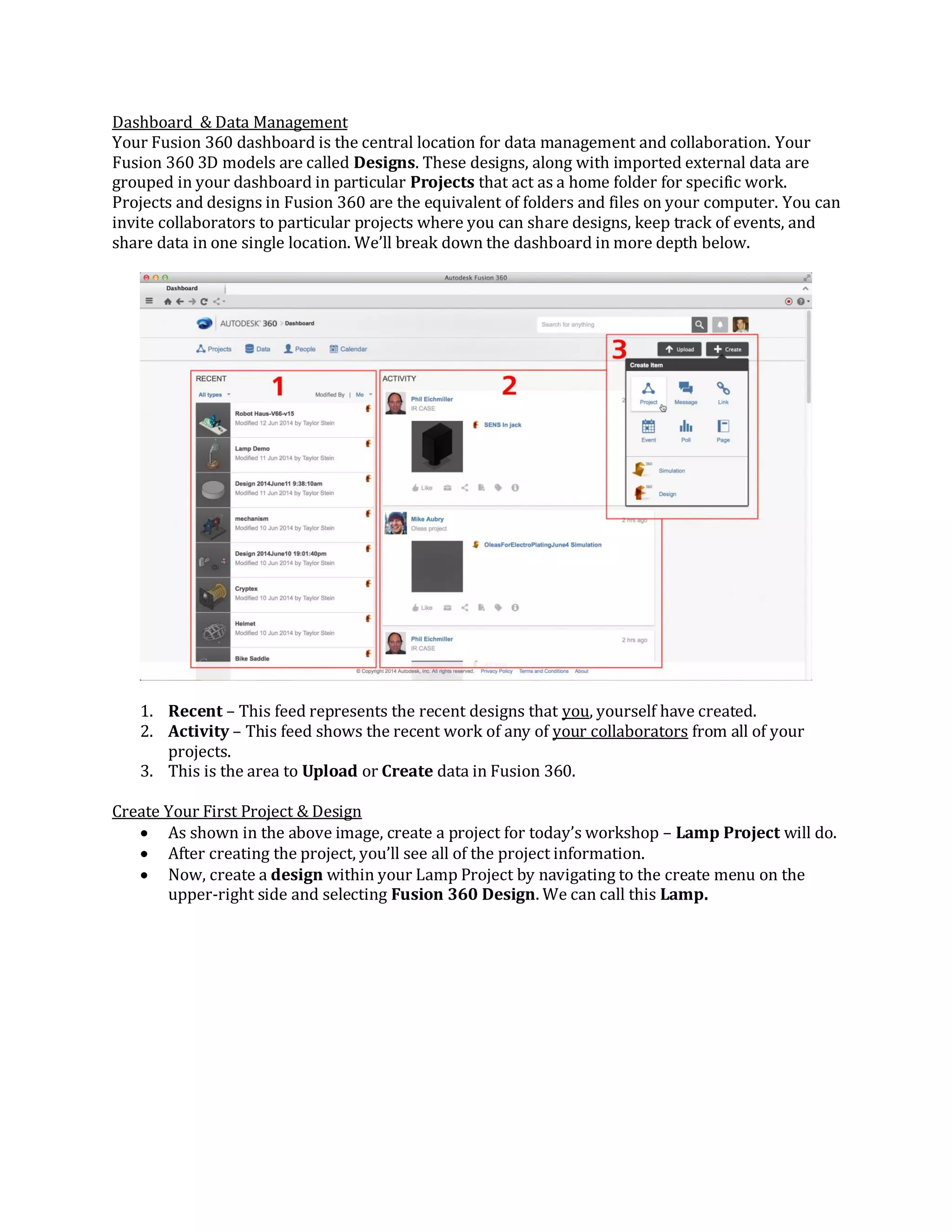Dashboard & Data Management
Your Fusion 360 dashboard is the central location for data management and collaboration. Your
Fusion 360 3D models are called Designs. These designs, along with imported external data are
grouped in your dashboard in particular Projects that act as a home folder for specific work.
Projects and designs in Fusion 360 are the equivalent of folders and files on your computer. You can
invite collaborators to particular projects where you can share designs, keep track of events, and
share data in one single location. We’ll break down the dashboard in more depth below.
1. Recent – This feed represents the recent designs that you, yourself have created.
2. Activity – This feed shows the recent work of any of your collaborators from all of your
projects.
3. This is the area to Upload or Create data in Fusion 360.
Create Your First Project & Design
 As shown in the above image, create a project for today’s workshop – Lamp Project will do.
 After creating the project, you’ll see all of the project information.
 Now, create a design within your Lamp Project by navigating to the create menu on the
upper-right side and selecting Fusion 360 Design. We can call this Lamp.
 