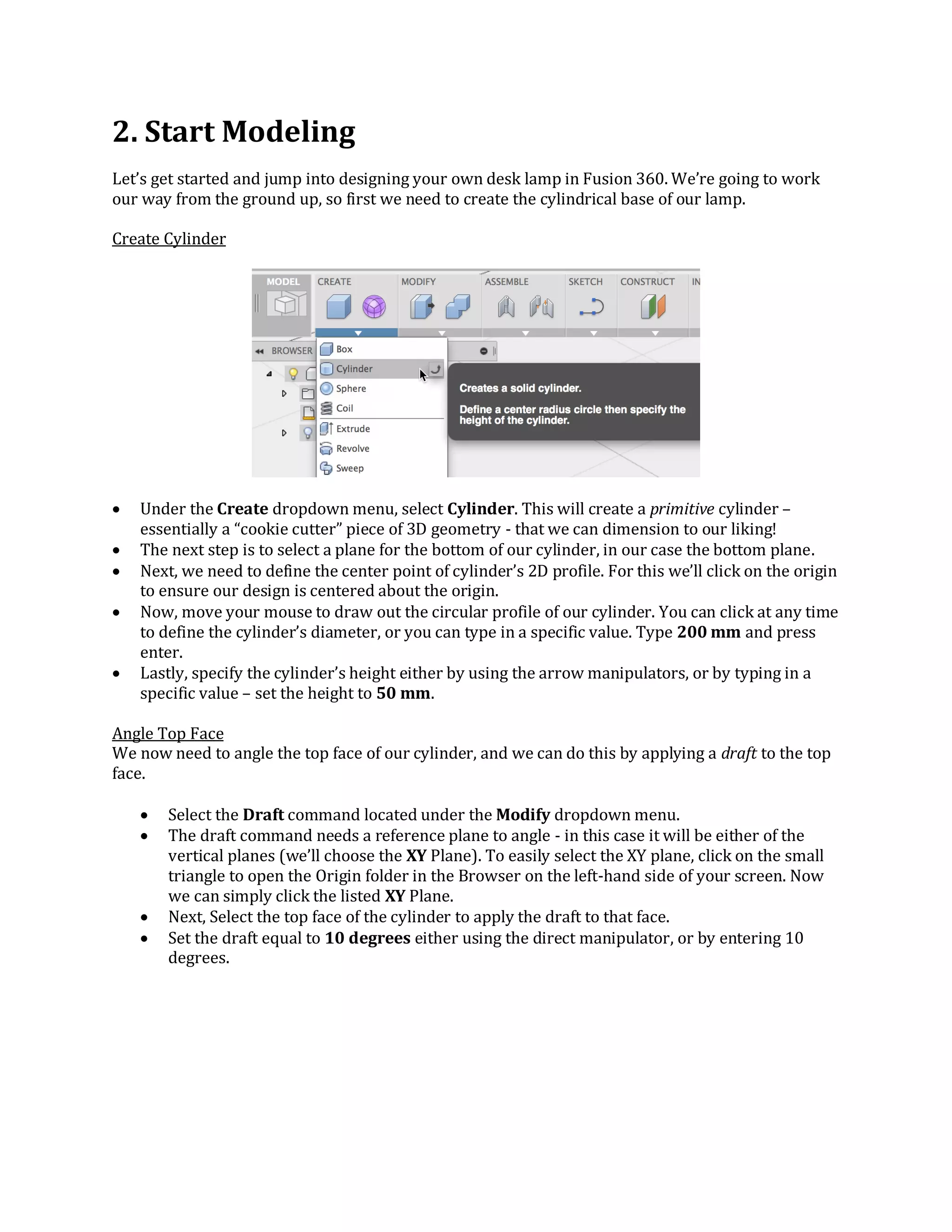 2. Start Modeling
Let’s get started and jump into designing your own desk lamp in Fusion 360. We’re going to work
our way from the ground up, so first we need to create the cylindrical base of our lamp.
Create Cylinder
 Under the Create dropdown menu, select Cylinder. This will create a primitive cylinder –
essentially a “cookie cutter” piece of 3D geometry - that we can dimension to our liking!
 The next step is to select a plane for the bottom of our cylinder, in our case the bottom plane.
 Next, we need to define the center point of cylinder’s 2D profile. For this we’ll click on the origin
to ensure our design is centered about the origin.
 Now, move your mouse to draw out the circular profile of our cylinder. You can click at any time
to define the cylinder’s diameter, or you can type in a specific value. Type 200 mm and press
enter.
 Lastly, specify the cylinder’s height either by using the arrow manipulators, or by typing in a
specific value – set the height to 50 mm.
Angle Top Face
We now need to angle the top face of our cylinder, and we can do this by applying a draft to the top
face.
 Select the Draft command located under the Modify dropdown menu.
 The draft command needs a reference plane to angle - in this case it will be either of the
vertical planes (we’ll choose the XY Plane). To easily select the XY plane, click on the small
triangle to open the Origin folder in the Browser on the left-hand side of your screen. Now
we can simply click the listed XY Plane.
 Next, Select the top face of the cylinder to apply the draft to that face.
 Set the draft equal to 10 degrees either using the direct manipulator, or by entering 10
degrees.
 
