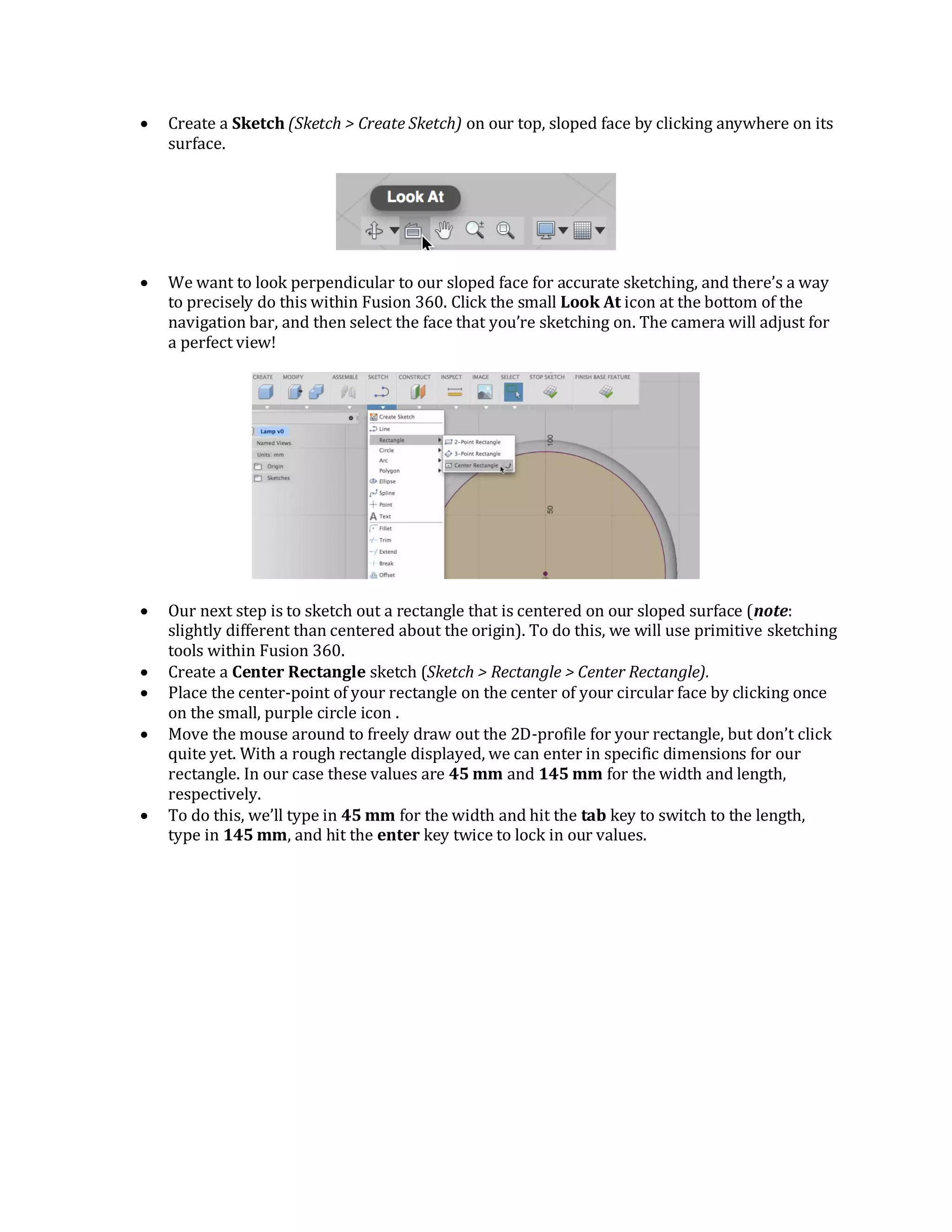  Create a Sketch (Sketch > Create Sketch) on our top, sloped face by clicking anywhere on its
surface.
 We want to look perpendicular to our sloped face for accurate sketching, and there’s a way
to precisely do this within Fusion 360. Click the small Look At icon at the bottom of the
navigation bar, and then select the face that you’re sketching on. The camera will adjust for
a perfect view!
 Our next step is to sketch out a rectangle that is centered on our sloped surface (note:
slightly different than centered about the origin). To do this, we will use primitive sketching
tools within Fusion 360.
 Create a Center Rectangle sketch (Sketch > Rectangle > Center Rectangle).
 Place the center-point of your rectangle on the center of your circular face by clicking once
on the small, purple circle icon .
 Move the mouse around to freely draw out the 2D-profile for your rectangle, but don’t click
quite yet. With a rough rectangle displayed, we can enter in specific dimensions for our
rectangle. In our case these values are 45 mm and 145 mm for the width and length,
respectively.
 To do this, we’ll type in 45 mm for the width and hit the tab key to switch to the length,
type in 145 mm, and hit the enter key twice to lock in our values.
 