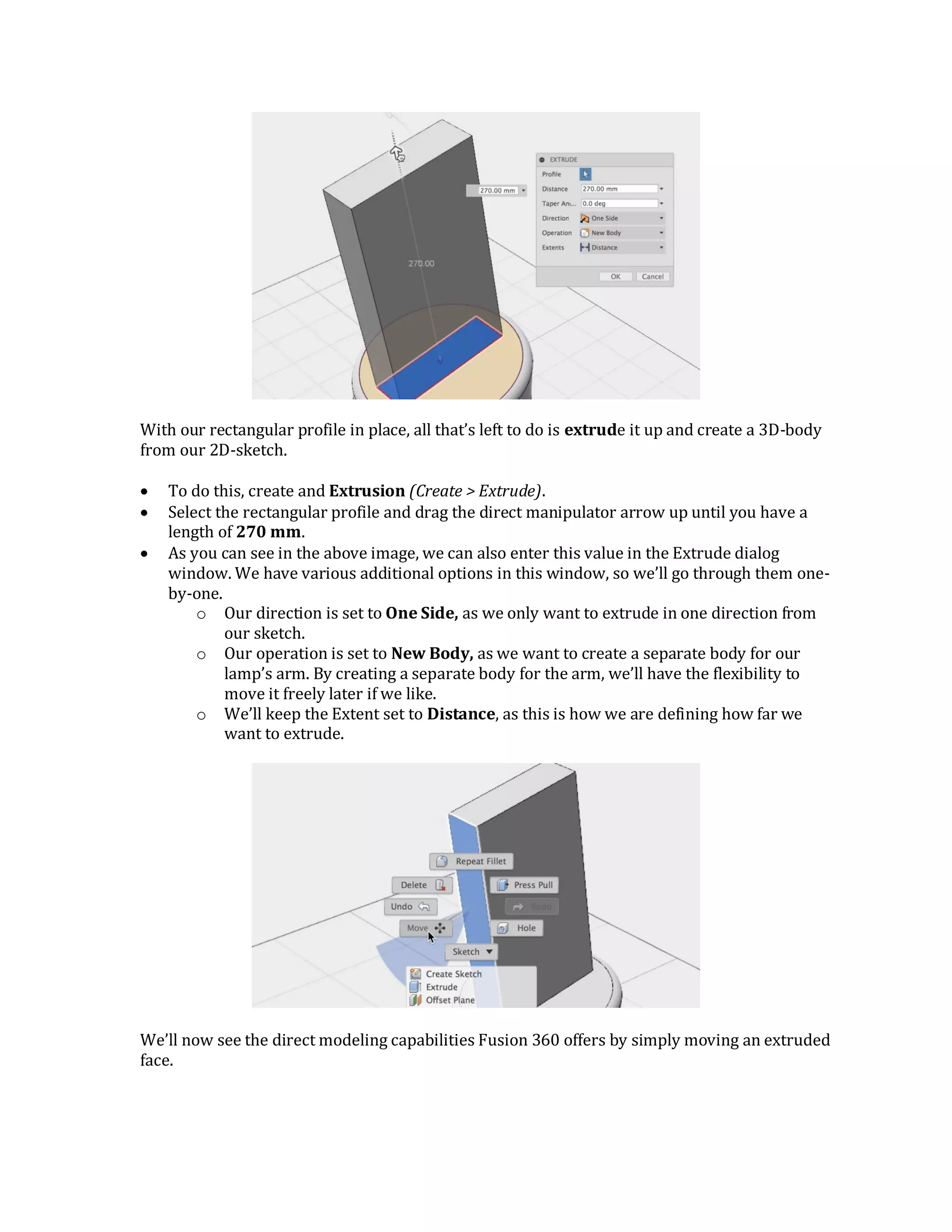 With our rectangular profile in place, all that’s left to do is extrude it up and create a 3D-body
from our 2D-sketch.
 To do this, create and Extrusion (Create > Extrude).
 Select the rectangular profile and drag the direct manipulator arrow up until you have a
length of 270 mm.
 As you can see in the above image, we can also enter this value in the Extrude dialog
window. We have various additional options in this window, so we’ll go through them one-
by-one.
o Our direction is set to One Side, as we only want to extrude in one direction from
our sketch.
o Our operation is set to New Body, as we want to create a separate body for our
lamp’s arm. By creating a separate body for the arm, we’ll have the flexibility to
move it freely later if we like.
o We’ll keep the Extent set to Distance, as this is how we are defining how far we
want to extrude.
We’ll now see the direct modeling capabilities Fusion 360 offers by simply moving an extruded
face.
 