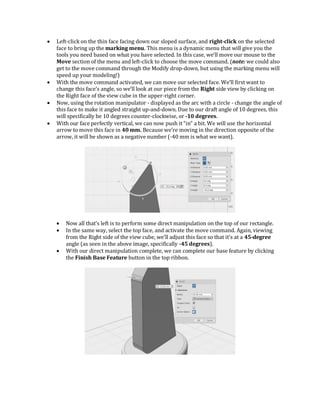  Left-click on the thin face facing down our sloped surface, and right-click on the selected
face to bring up the marking menu. This menu is a dynamic menu that will give you the
tools you need based on what you have selected. In this case, we’ll move our mouse to the
Move section of the menu and left-click to choose the move command. (note: we could also
get to the move command through the Modify drop-down, but using the marking menu will
speed up your modeling!)
 With the move command activated, we can move our selected face. We’ll first want to
change this face’s angle, so we’ll look at our piece from the Right side view by clicking on
the Right face of the view cube in the upper-right corner.
 Now, using the rotation manipulator - displayed as the arc with a circle - change the angle of
this face to make it angled straight up-and-down. Due to our draft angle of 10 degrees, this
will specifically be 10 degrees counter-clockwise, or -10 degrees.
 With our face perfectly vertical, we can now push it “in” a bit. We will use the horizontal
arrow to move this face in 40 mm. Because we’re moving in the direction opposite of the
arrow, it will be shown as a negative number (-40 mm is what we want).
 Now all that’s left is to perform some direct manipulation on the top of our rectangle.
 In the same way, select the top face, and activate the move command. Again, viewing
from the Right side of the view cube, we’ll adjust this face so that it’s at a 45-degree
angle (as seen in the above image, specifically -45 degrees).
 With our direct manipulation complete, we can complete our base feature by clicking
the Finish Base Feature button in the top ribbon.
 