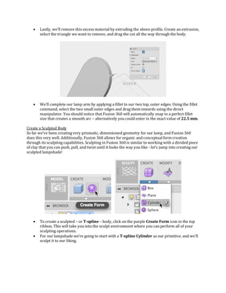  Lastly, we’ll remove this excess material by extruding the above profile. Create an extrusion,
select the triangle we want to remove, and drag the cut all the way through the body.
 We’ll complete our lamp arm by applying a fillet to our two top, outer edges. Using the fillet
command, select the two small outer edges and drag them inwards using the direct
manipulator. You should notice that Fusion 360 will automatically snap to a perfect fillet
size that creates a smooth arc – alternatively you could enter in the exact value of 22.5 mm.
Create a Sculpted Body
So far we’ve been creating very prismatic, dimensioned geometry for our lamp, and Fusion 360
does this very well. Additionally, Fusion 360 allows for organic and conceptual form creation
through its sculpting capabilities. Sculpting in Fusion 360 is similar to working with a divided piece
of clay that you can push, pull, and twist until it looks the way you like - let’s jump into creating our
sculpted lampshade!
 To create a sculpted – or T-spline – body, click on the purple Create Form icon in the top
ribbon. This will take you into the sculpt environment where you can perform all of your
sculpting operations.
 For our lampshade we’re going to start with a T-spline Cylinder as our primitive, and we’ll
sculpt it to our liking.
 
