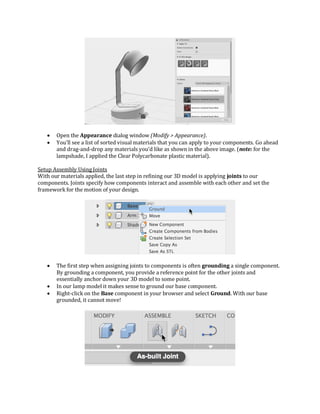  Open the Appearance dialog window (Modify > Appearance).
 You’ll see a list of sorted visual materials that you can apply to your components. Go ahead
and drag-and-drop any materials you’d like as shown in the above image. (note: for the
lampshade, I applied the Clear Polycarbonate plastic material).
Setup Assembly Using Joints
With our materials applied, the last step in refining our 3D model is applying joints to our
components. Joints specify how components interact and assemble with each other and set the
framework for the motion of your design.
 The first step when assigning joints to components is often grounding a single component.
By grounding a component, you provide a reference point for the other joints and
essentially anchor down your 3D model to some point.
 In our lamp model it makes sense to ground our base component.
 Right-click on the Base component in your browser and select Ground. With our base
grounded, it cannot move!
 