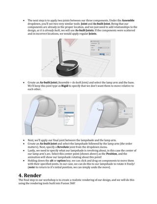  The next step is to apply two joints between our three components. Under the Assemble
dropdown, you’ll see two very similar tools: Joint and As-built Joint. Being that our
components are already in the proper location, and we just need to add relationships to the
design, as it is already built, we will use As-built Joints. If the components were scattered
and in incorrect locations, we would apply regular Joints.
 Create an As-built Joint (Assemble > As-built Joint) and select the lamp arm and the base.
We’ll keep this joint type as Rigid to specify that we don’t want them to move relative to
each other.
 Next, we’ll apply our final joint between the lampshade and the lamp arm.
 Create an As-built Joint and select the lampshade followed by the lamp arm (the order
matters). Next, specify a Revolute joint from the dropdown menu.
 Lastly, we need to specify what our lampshade is revolving about, in this case the center of
our lamp arm’s arc. Select this center point (shown above) as the Position, and the
animation will show our lampshade rotating about this point!
 Holding down the alt or option key, we can click and drag on components to move them
with their specified joints. In our case, we can do this to our lampshade to rotate it freely!
(note: to return to it’s initial position, we can simply undo the move).
4. Render
The final step in our workshop is to create a realistic rendering of our design, and we will do this
using the rendering tools built into Fusion 360!
 