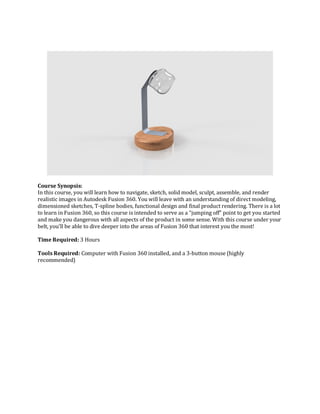 Course Synopsis:
In this course, you will learn how to navigate, sketch, solid model, sculpt, assemble, and render
realistic images in Autodesk Fusion 360. You will leave with an understanding of direct modeling,
dimensioned sketches, T-spline bodies, functional design and final product rendering. There is a lot
to learn in Fusion 360, so this course is intended to serve as a “jumping off” point to get you started
and make you dangerous with all aspects of the product in some sense. With this course under your
belt, you’ll be able to dive deeper into the areas of Fusion 360 that interest you the most!
Time Required: 3 Hours
Tools Required: Computer with Fusion 360 installed, and a 3-button mouse (highly
recommended)
 