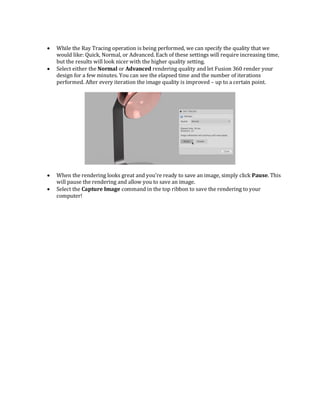  While the Ray Tracing operation is being performed, we can specify the quality that we
would like: Quick, Normal, or Advanced. Each of these settings will require increasing time,
but the results will look nicer with the higher quality setting.
 Select either the Normal or Advanced rendering quality and let Fusion 360 render your
design for a few minutes. You can see the elapsed time and the number of iterations
performed. After every iteration the image quality is improved – up to a certain point.
 When the rendering looks great and you’re ready to save an image, simply click Pause. This
will pause the rendering and allow you to save an image.
 Select the Capture Image command in the top ribbon to save the rendering to your
computer!
 