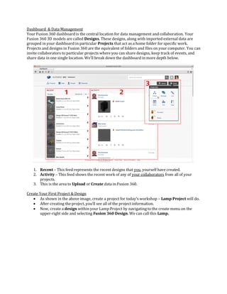 Dashboard & Data Management
Your Fusion 360 dashboard is the central location for data management and collaboration. Your
Fusion 360 3D models are called Designs. These designs, along with imported external data are
grouped in your dashboard in particular Projects that act as a home folder for specific work.
Projects and designs in Fusion 360 are the equivalent of folders and files on your computer. You can
invite collaborators to particular projects where you can share designs, keep track of events, and
share data in one single location. We’ll break down the dashboard in more depth below.
1. Recent – This feed represents the recent designs that you, yourself have created.
2. Activity – This feed shows the recent work of any of your collaborators from all of your
projects.
3. This is the area to Upload or Create data in Fusion 360.
Create Your First Project & Design
 As shown in the above image, create a project for today’s workshop – Lamp Project will do.
 After creating the project, you’ll see all of the project information.
 Now, create a design within your Lamp Project by navigating to the create menu on the
upper-right side and selecting Fusion 360 Design. We can call this Lamp.
 
