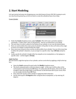 2. Start Modeling
Let’s get started and jump into designing your own desk lamp in Fusion 360. We’re going to work
our way from the ground up, so first we need to create the cylindrical base of our lamp.
Create Cylinder
 Under the Create dropdown menu, select Cylinder. This will create a primitive cylinder –
essentially a “cookie cutter” piece of 3D geometry - that we can dimension to our liking!
 The next step is to select a plane for the bottom of our cylinder, in our case the bottom plane.
 Next, we need to define the center point of cylinder’s 2D profile. For this we’ll click on the origin
to ensure our design is centered about the origin.
 Now, move your mouse to draw out the circular profile of our cylinder. You can click at any time
to define the cylinder’s diameter, or you can type in a specific value. Type 200 mm and press
enter.
 Lastly, specify the cylinder’s height either by using the arrow manipulators, or by typing in a
specific value – set the height to 50 mm.
Angle Top Face
We now need to angle the top face of our cylinder, and we can do this by applying a draft to the top
face.
 Select the Draft command located under the Modify dropdown menu.
 The draft command needs a reference plane to angle - in this case it will be either of the
vertical planes (we’ll choose the XY Plane). To easily select the XY plane, click on the small
triangle to open the Origin folder in the Browser on the left-hand side of your screen. Now
we can simply click the listed XY Plane.
 Next, Select the top face of the cylinder to apply the draft to that face.
 Set the draft equal to 10 degrees either using the direct manipulator, or by entering 10
degrees.
 