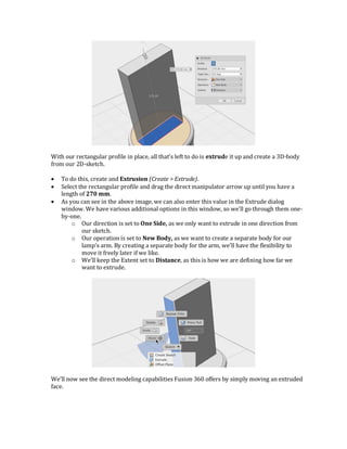 With our rectangular profile in place, all that’s left to do is extrude it up and create a 3D-body
from our 2D-sketch.
 To do this, create and Extrusion (Create > Extrude).
 Select the rectangular profile and drag the direct manipulator arrow up until you have a
length of 270 mm.
 As you can see in the above image, we can also enter this value in the Extrude dialog
window. We have various additional options in this window, so we’ll go through them one-
by-one.
o Our direction is set to One Side, as we only want to extrude in one direction from
our sketch.
o Our operation is set to New Body, as we want to create a separate body for our
lamp’s arm. By creating a separate body for the arm, we’ll have the flexibility to
move it freely later if we like.
o We’ll keep the Extent set to Distance, as this is how we are defining how far we
want to extrude.
We’ll now see the direct modeling capabilities Fusion 360 offers by simply moving an extruded
face.
 