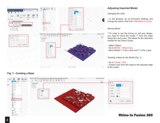 4
Fig. 1 - Creating a Base
Adjusting Imported Model
Changing the Units
- In the Browser, go to Document Settings and
change the active units from millimeters to inches.
Moving Model
***In order to use the Carvey to mill your design,
you need to move the model 1” from the origin
along the x and y-axis. This allows for the clearance
needed for the Smart Clamp.
- Select Object.
- Go to Modify > Move/Copy.
- Move Model 1” in the x-axis and 1” in the y-axis.
Creating a Base for the Model (Fig. 1)
- Go to Create > Box
- Create a box from the origin to the opposite edge
of the model.
Rhino to Fusion 360
1”
1”
 