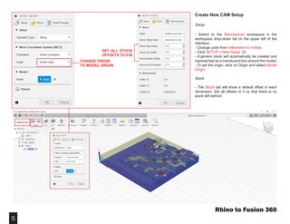 5
Rhino to Fusion 360
Create New CAM Setup
Setup
- Switch to the Manufacture workspace in the
workspace drop-down list on the upper left of the
interface.
- Change units from millimeters to inches.
- Click SETUP > New Setup
- A generic stock will automatically be created and
represented as a translucent box around the model.
- To set the origin, click on Origin and select Model
Origin.
Stock
- The Stock tab will show a default offset in each
dimension. Set all offsets to 0 so that there is no
stock left behind.
SET ALL STOCK
OFFSETS TO 0 IN
CHANGE ORIGIN
TO MODEL ORIGIN
 