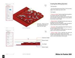 8
Creating New Milling Operation
The Geometry
- Go to the Geometry tab and click on the boundary
edge of the surface you want to mill.
The Heights
- Clearance Height: the first height the tool rapids to
on its way to the start of the tool path.
Once the stock top and bottom are set, we’ll move
this manually to make sure they’re not too tall for
the Carvey’s small Z height.
- Retract Height: the height that the tool moves up
to before the next cutting pass.
We’ll also move this manually to make sure they’re
not too tall for the Carvey’s small Z height.
- Top Height: This is what the tool path will recognize
as the top plane of the model.
To set it, select Selection under the From menu and
click on one of the top corner points.
- Bottom Height: This is what the tool path will
recognize as the bottom plane of the model.
To set it, select Selection under the From menu and
click on one of the bottom corner points.
Rhino to Fusion 360
Geometry : Make sure that
the selected geometry is
away from the origin.
Clearance Height
Retract Height
Top Height
Bottom Height
 