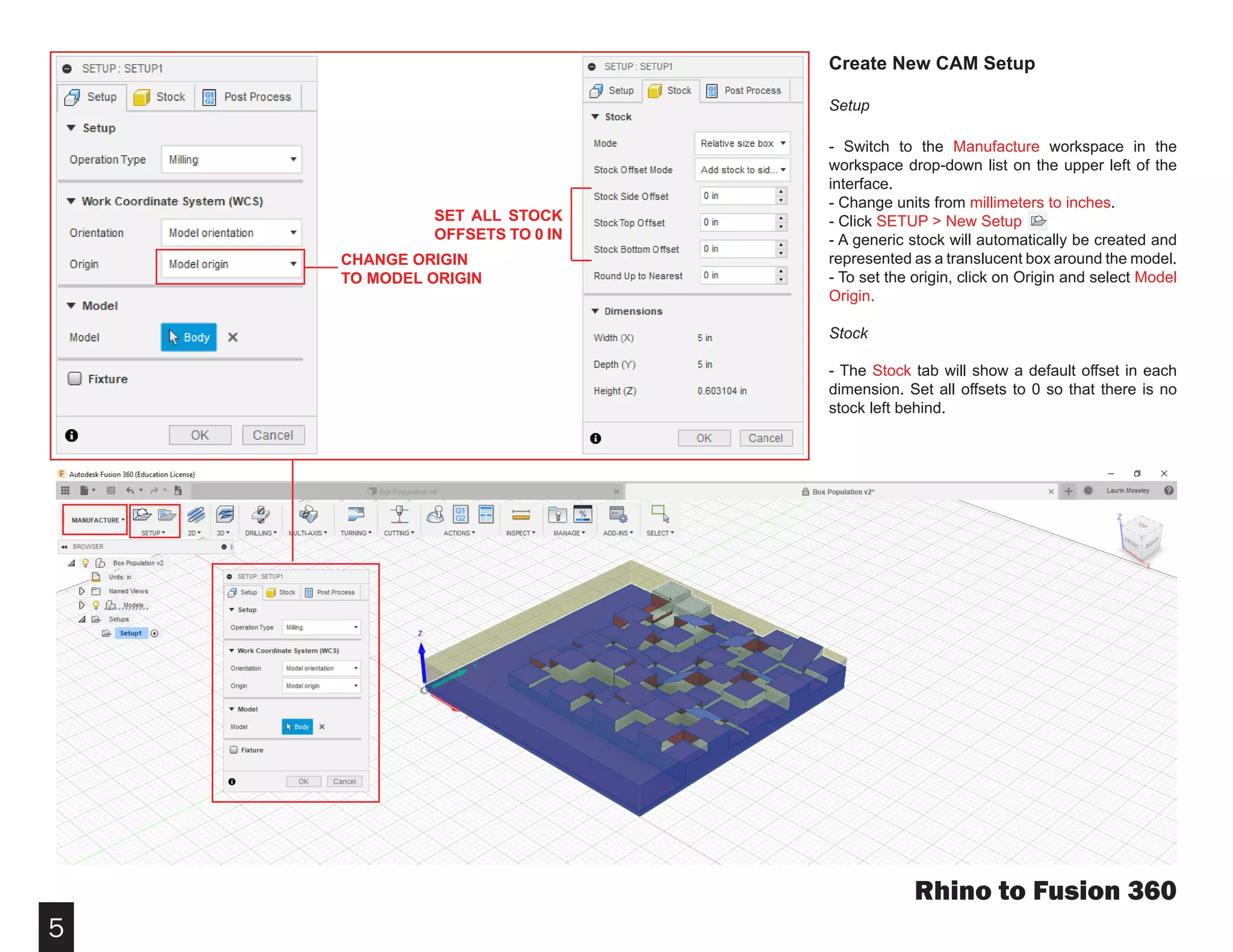 5
Rhino to Fusion 360
Create New CAM Setup
Setup
- Switch to the Manufacture workspace in the
workspace drop-down list on the upper left of the
interface.
- Change units from millimeters to inches.
- Click SETUP > New Setup
- A generic stock will automatically be created and
represented as a translucent box around the model.
- To set the origin, click on Origin and select Model
Origin.
Stock
- The Stock tab will show a default offset in each
dimension. Set all offsets to 0 so that there is no
stock left behind.
SET ALL STOCK
OFFSETS TO 0 IN
CHANGE ORIGIN
TO MODEL ORIGIN
 