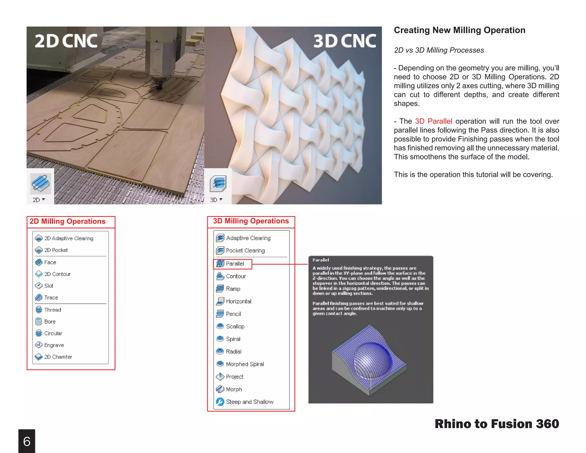 6
Rhino to Fusion 360
Creating New Milling Operation
2D vs 3D Milling Processes
- Depending on the geometry you are milling, you’ll
need to choose 2D or 3D Milling Operations. 2D
milling utilizes only 2 axes cutting, where 3D milling
can cut to different depths, and create different
shapes.
- The 3D Parallel operation will run the tool over
parallel lines following the Pass direction. It is also
possible to provide Finishing passes when the tool
has finished removing all the unnecessary material.
This smoothens the surface of the model.
This is the operation this tutorial will be covering.
2D Milling Operations 3D Milling Operations
 