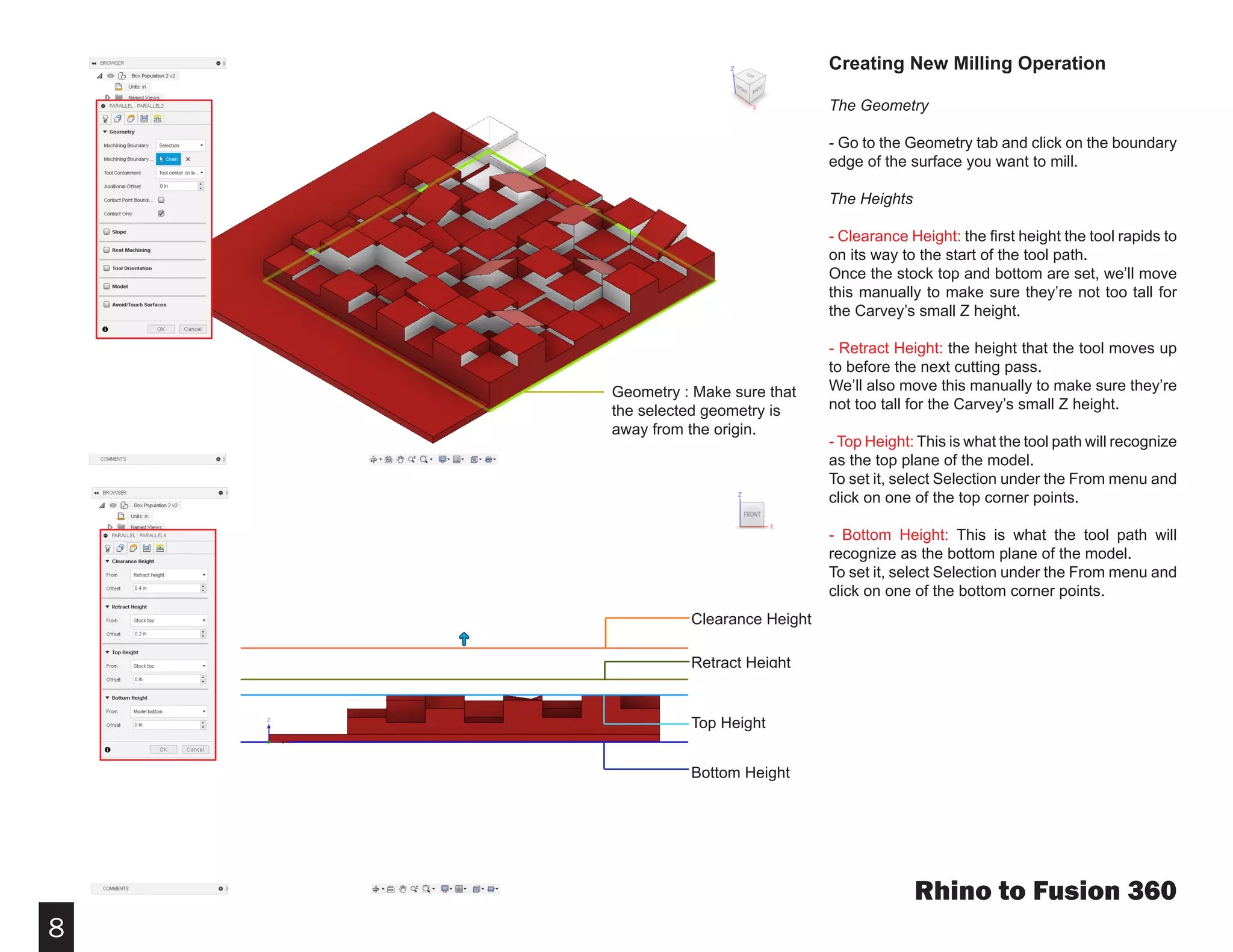 8
Creating New Milling Operation
The Geometry
- Go to the Geometry tab and click on the boundary
edge of the surface you want to mill.
The Heights
- Clearance Height: the first height the tool rapids to
on its way to the start of the tool path.
Once the stock top and bottom are set, we’ll move
this manually to make sure they’re not too tall for
the Carvey’s small Z height.
- Retract Height: the height that the tool moves up
to before the next cutting pass.
We’ll also move this manually to make sure they’re
not too tall for the Carvey’s small Z height.
- Top Height: This is what the tool path will recognize
as the top plane of the model.
To set it, select Selection under the From menu and
click on one of the top corner points.
- Bottom Height: This is what the tool path will
recognize as the bottom plane of the model.
To set it, select Selection under the From menu and
click on one of the bottom corner points.
Rhino to Fusion 360
Geometry : Make sure that
the selected geometry is
away from the origin.
Clearance Height
Retract Height
Top Height
Bottom Height
 