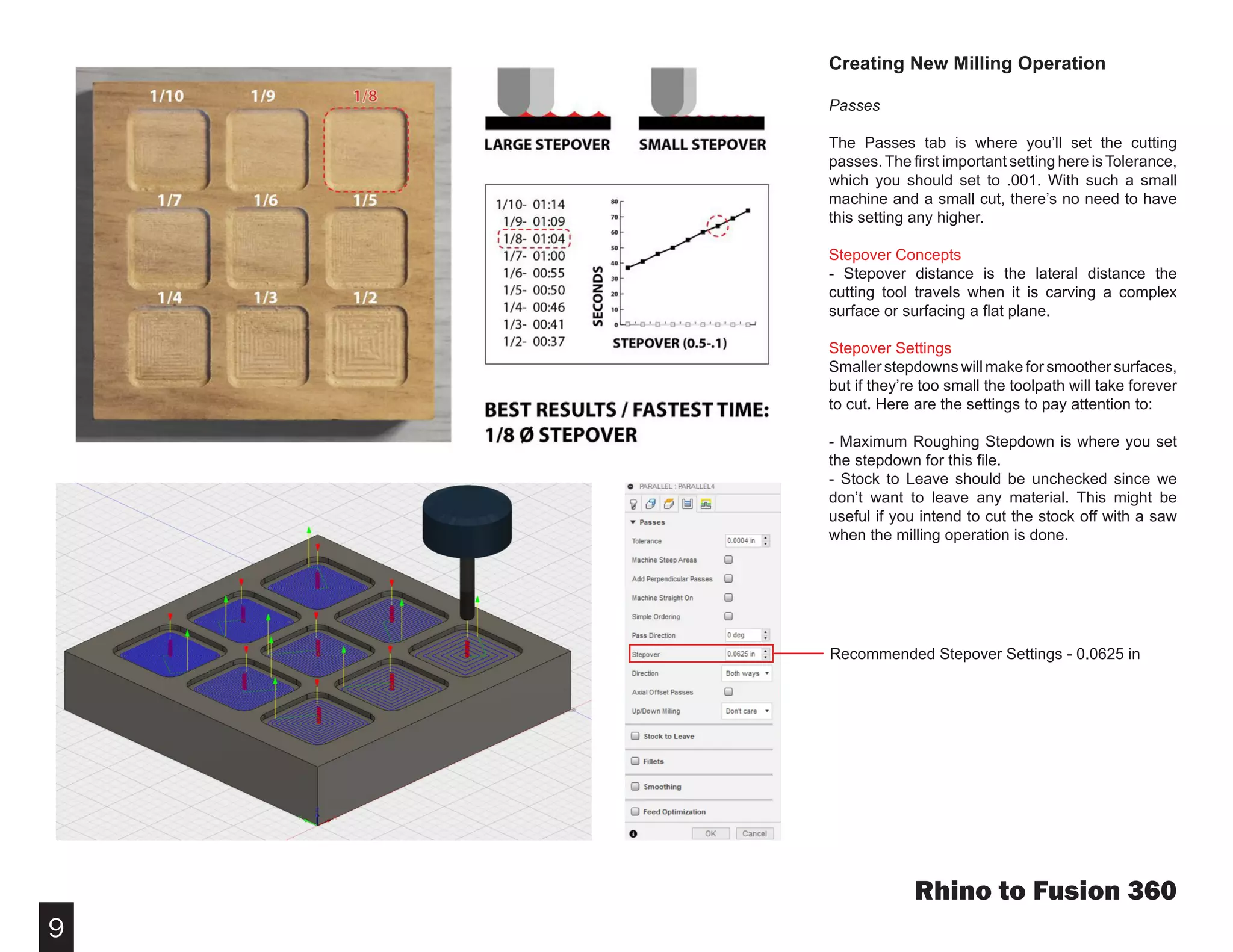 9
Creating New Milling Operation
Passes
The Passes tab is where you’ll set the cutting
passes.The first important setting here isTolerance,
which you should set to .001. With such a small
machine and a small cut, there’s no need to have
this setting any higher.
Stepover Concepts
- Stepover distance is the lateral distance the
cutting tool travels when it is carving a complex
surface or surfacing a flat plane.
Stepover Settings
Smaller stepdowns will make for smoother surfaces,
but if they’re too small the toolpath will take forever
to cut. Here are the settings to pay attention to:
- Maximum Roughing Stepdown is where you set
the stepdown for this file.
- Stock to Leave should be unchecked since we
don’t want to leave any material. This might be
useful if you intend to cut the stock off with a saw
when the milling operation is done.
Rhino to Fusion 360
Recommended Stepover Settings - 0.0625 in
 