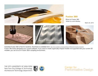 THE CITY UNIVERSITY OF NEW YORK
New York City College of Technology
Architectural Technology Department
March 20, 2019
Written by Laurin Moseley
Rhino to Fusion 360
Fusion 360
Autodesk Fusion 360 is free for students. Download is available here: https://www.autodesk.com/products/fusion-360/students-teachers-educators
Fusion 360 works alongside your current software. If you want to create organically shaped models not supported with your current 3D
modeler, you can do so in Fusion 360’s sculpting environment.
 