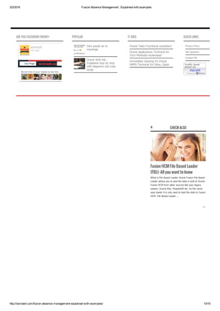 3/2/2016 Fusion Absence Management : Explained with examples
http://iavinash.com/fusion­absence­management­explained­with­examples/ 10/10
ARE YOU FACEBOOK FRIEND?
Be the first of your friends to like this
iavinash
248 likes
Like Page
POPULAR
Iska jawab do to
manenge
Oracle Web Adi :
Explained step by step
with diagrams and case
study
IT JOBS
Oracle Taleo Functional consultant
Oracle Applications Technical for
Tech Mahindra Hyderabad
Immediate Opening for Oracle
HRMS Technical for Doha, Qatar
QUICK LINKS
Privacy Policy
Ask Question
Contact Me

CHECK ALSO
Fusion HCM File Based Loader
(FBL): All you want to know
What is File Based Loader Oracle Fusion File Based
Loader allows you to load the data in bulk to Oracle
Fusion HCM from other sources like your legacy
system, Oracle Ebiz, PeopleSoft etc. As the name
says loader it is only used to load the data to Fusion
HCM. File Based Loader ...
x
 