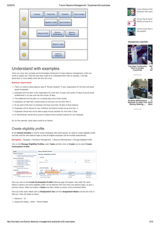 3/2/2016 Fusion Absence Management : Explained with examples
http://iavinash.com/fusion­absence­management­explained­with­examples/ 2/10
Understand with examples
There are many new concepts and terminologies introduced in Fusion absence management, which are
worth to explain but I think the best idea would be to understand them with an example. I will talk
about them in more details when the time will come.
Business requirement:
1. There is a need to setup absence type of “Annual Vacation” in your organization for full­time and active
payroll employees
2. employee who has been in the organization for more than 10 years will receive 24 days of annual leave
(entitlement) in an year and rest will receive 18 days.
3. The entitlement will be given on a monthly basis (end of the month)
4. employees can take their unused leaves to next year but not more than 5.
5. At any point of the time no employee will have more than 30 days of leave balance.
6. Employees will be allowed to over withdraw but balance should not go less than ­2.
7. Employees should also not be able to apply Annual Vacation for more than 5 days.
8. Hr Administrator should have access to adjust Annual Vacation balance for any employee.
So, far this example, setup steps would be as follows
Create eligibility profile
As the Annual Vacation is only for active employees with active payroll, we need to create eligibility profile
and later add this with absence types so that all eligible employees will be enrolled automatically.
Navigation : Navigator » Workforce Management  » Absence Administration » Manage Eligibility Profile
Click on the Manage Eligibility Profiles under Tasks and then click on Create icon to select Create
Participation Profile 
Once you click on the Create Participation Profile following page will appear. Now enter the name
(Name is generic and same eligibility profile can be attached with more than one absence types, so give a
common name). Make sure status is Active and other details as shown in the screenshot below.
Once you enter basic details click on Employment Tab and then Assignment Status sub tab and click on
Add icon. Enter the detail as follow
1. Sequence : 10
2. Assignment Status : Active – Payroll Eligible
Fusion Absence Management :
Explained with examples
Oracle Payroll Actions : Query 
identify all payroll actions
Oracle Fusion Role Based Secu
Demystified
PROMOTED CONTENT
Top Way To Become
Rich In Arabic
Countries
profitico.net
Millionaire'
System Fin
Available T
Arabian Millionaires
Wanted To Hide This
Money Making ...
profitico.net
You Can Li
Richness Afte
Month Of Us
 