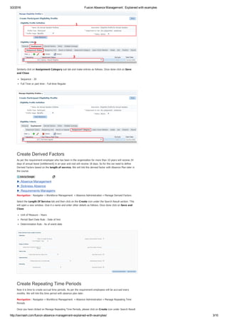 3/2/2016 Fusion Absence Management : Explained with examples
http://iavinash.com/fusion­absence­management­explained­with­examples/ 3/10
Similarly click on Assignment Category sub tab and make entries as follows. Once done click on Save
and Close
Sequence : 20
Full Time or part time : Full­time Regular
Create Derived Factors
As per the requirement employee who has been in the organization for more than 10 years will receive 24
days of annual leave (entitlement) in an year and rest will receive 18 days. So for this we need to define
Derived Factors based on the length of service. We will link this derived factor with Absence Plan later in
the course.
Navigation : Navigator » Workforce Management  » Absence Administration » Manage Derived Factors
Select the Length Of Service tab and then click on the Create icon under the Search Result section. This
will open a new window. Give it a name and enter other details as follows. Once done click on Save and
Close
Unit of Measure : Years
Period Start Date Rule : Date of hire
Determination Rule : As of event date
Create Repeating Time Periods
Now it is time to create accrual time periods. As per the requirement employees will be accrued every
months. We will link this time period with absence plan later.
Navigation : Navigator » Workforce Management  » Absence Administration » Manage Repeating Time
Periods
Once you have clicked on Manage Repeating Time Periods, please click on Create icon under Search Result
► Absence Management
► Sickness Absence
► Requirements Management
Ads by Google
 