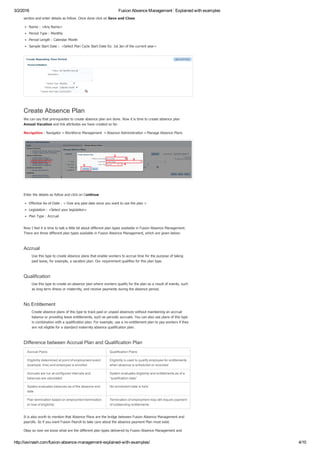 3/2/2016 Fusion Absence Management : Explained with examples
http://iavinash.com/fusion­absence­management­explained­with­examples/ 4/10
section and enter details as follow. Once done click on Save and Close
Name : <Any Name>
Period Type : Monthly
Period Length : Calendar Month
Sample Start Date :  <Select Plan Cycle Start Date Ex: 1st Jan of the current year>
Create Absence Plan
We can say that prerequisites to create absence plan are done. Now it is time to create absence plan
Annual Vacation and link attributes we have created so far.
Navigation : Navigator » Workforce Management  » Absence Administration » Manage Absence Plans
 
Enter the details as follow and click on Continue
Effective As­of­Date : < Give any past date since you want to use the plan >
Legislation : <Select your legislation>
Plan Type : Accrual
Now I feel it is time to talk a little bit about different plan types available in Fusion Absence Management.
There are three different plan types available in Fusion Absence Management, which are given below:
Accrual
Use this type to create absence plans that enable workers to accrue time for the purpose of taking
paid leave, for example, a vacation plan. Our requirement qualifies for this plan type.
Qualification
Use this type to create an absence plan where workers qualify for the plan as a result of events, such
as long term illness or maternity, and receive payments during the absence period.
No Entitlement
Create absence plans of this type to track paid or unpaid absences without maintaining an accrual
balance or providing leave entitlements, such as periodic accruals. You can also use plans of this type
in combination with a qualification plan. For example, use a no­entitlement plan to pay workers if they
are not eligible for a standard maternity absence qualification plan.
Difference between Accrual Plan and Qualification Plan
Accrual Plans Qualification Plans
Eligibility determined at point of employment event
(example: hire) and employee is enrolled
Eligibility is used to qualify employee for entitlements
when absence is scheduled or recorded
Accruals are run at configured intervals and
balances are calculated
System evaluates eligibility and entitlements as of a
“qualification date”
System evaluates balances as of the absence end
date
No enrollment data is held
Plan termination based on employment termination
or loss of eligibility
Termination of employment may still require payment
of outstanding entitlements
It is also worth to mention that Absence Plans are the bridge between Fusion Absence Management and
payrolls. So if you want Fusion Payroll to take care about the absence payment Plan must exist.
Okay so now we know what are the different plan types delivered by Fusion Absence Management and
 