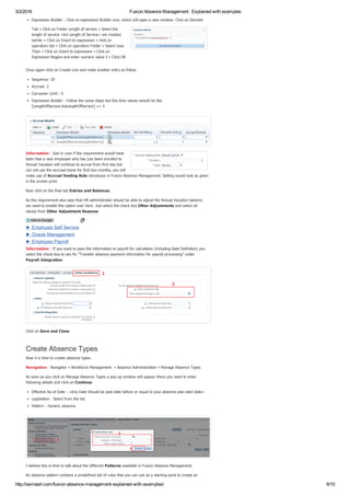 3/2/2016 Fusion Absence Management : Explained with examples
http://iavinash.com/fusion­absence­management­explained­with­examples/ 6/10
Expression Builder : Click on expression Builder icon, which will open a new window. Click on Derived
Tab » Click on Folder Length of service » Select the
length of service <Avi Length of Service> we created
earlier » Click on Insert to expression » click on
operators tab » Click on operators Folder » Select Less
Than » Click on Insert to expression » Click on
Expression Region and enter numeric value 5 » Click OK
Once again click on Create icon and make another entry as follow
Sequence: 20
Accrual: 2
Carryover Limit : 5
Expression Builder : Follow the same steps but this time values should be like
[LengthOfService.AviLengthOfService] >= 5
Information : Just in case if the requirement would have
been that a new employee who has just been enrolled to
Annual Vacation will continue to accrue from first day but
can not use the accrued leave for first two months, you will
make use of Accrual Vesting Rule introduces in Fusion Absence Management. Setting would look as given
in the screen­print.
Now click on the final tab Entries and Balances
As the requirement also says that HR administrator should be able to adjust the Annual Vacation balance
we need to enable this option over here. Just select the check box Other Adjustments and select all
values from Other Adjustment Reasons
Information : If you want to pass the information to payroll for calculation (including Rate Definition) you
select the check­box to yes for “Transfer absence payment information for payroll processing” under
Payroll Integration
Click on Save and Close
Create Absence Types
Now it is time to create absence types.
Navigation : Navigator » Workforce Management  » Absence Administration » Manage Absence Types
As soon as you click on Manage Absence Types a pop­up window will appear there you need to enter
following details and click on Continue
Effective As­of Date : <Any Date Should be past date before or equal to your absence plan start date>
Legislation : Select from the list
Pattern : Generic absence
I believe this is time to talk about the different Patterns available in Fusion Absence Management.  
An absence pattern contains a predefined set of rules that you can use as a starting point to create an
► Employee Self Service
► Oracle Management
► Employee Payroll
Ads by Google
 