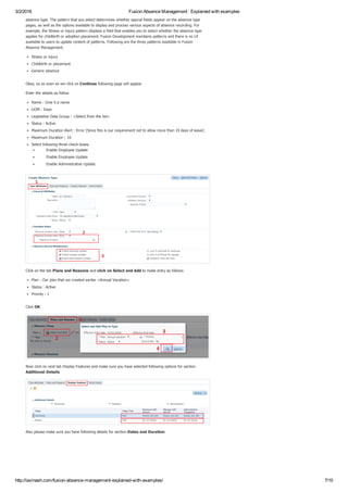 3/2/2016 Fusion Absence Management : Explained with examples
http://iavinash.com/fusion­absence­management­explained­with­examples/ 7/10
absence type. The pattern that you select determines whether special fields appear on the absence type
pages, as well as the options available to display and process various aspects of absence recording. For
example, the Illness or injury pattern displays a field that enables you to select whether the absence type
applies for childbirth or adoption placement. Fusion Development maintains patterns and there is no UI
available to users to update content of patterns. Following are the three patterns available in Fusion
Absence Management.
Illness or injury
Childbirth or placement
Generic absence
Okay, so as soon as we click on Continue following page will appear
Enter the details as follow
Name : Give it a name
UOM : Days
Legislative Data Group : <Select from the list>
Status : Active
Maximum Duration Alert : Error [Since this is our requirement not to allow more than 10 days of leave]
Maximum Duration : 10
Select following three check boxes
Enable Employee Update
Enable Employee Update
Enable Administrative Update
Click on the tab Plans and Reasons and click on Select and Add to make entry as follows
Plan : Our plan that we created earlier <Annual Vacation>
Status : Active
Priority : 1
Click OK
Now click on next tab Display Features and make sure you have selected following options for section
Additional Details
Also please make sure you have following details for section Dates and Duration 
 