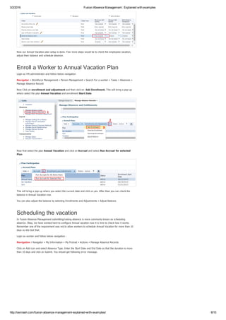 3/2/2016 Fusion Absence Management : Explained with examples
http://iavinash.com/fusion­absence­management­explained­with­examples/ 8/10
Now our Annual Vacation plan setup is done. Few more steps would be to check the employees vacation,
adjust their balance and schedule absence.
Enroll a Worker to Annual Vacation Plan
Login as HR administrator and follow below navigation
Navigator » Workforce Management » Person Management » Search For a worker » Tasks » Absences »
Manage Absence Record
Now Click on enrollment and adjustment and then click on  Add Enrollment. This will bring a pop­up
where select the plan Annual Vacation and enrollment Start Date 
 
Now first select the plan Annual Vacation and click on Accrual and select Run Accrual for selected
Plan
This will bring a pop­up where you select the current date and click on yes. After than you can check the
balance in Annual Vacation row.
You can also adjust the balance by selecting Enrollments and Adjustments » Adjust Balance.
Scheduling the vacation
In Fusion Absence Management submitting/raising absence is more commonly known as scheduling
absence. Okay, we have worked hard to configure Annual vacation now it is time to check how it works.
Remember one of the requirement was not to allow workers to schedule Annual Vacation for more than 10
days so lets test that.
Login as worker and follow below navigation :
Navigation : Navigator » My Information » My Protrait » Actions » Manage Absence Records
Click on Add icon and select Absence Type. Enter the Start Date and End Date so that the duration is more
than 10 days and click on Submit. You should get following error message.
 