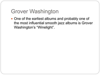 Grover Washington
 One of the earliest albums and probably one of
the most influential smooth jazz albums is Grover
Washington’s “Winelight”.
 