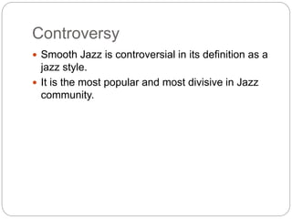 Controversy
 Smooth Jazz is controversial in its definition as a
jazz style.
 It is the most popular and most divisive in Jazz
community.
 