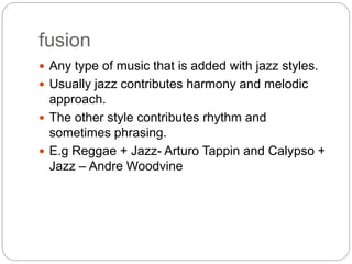 fusion
 Any type of music that is added with jazz styles.
 Usually jazz contributes harmony and melodic
approach.
 The other style contributes rhythm and
sometimes phrasing.
 E.g Reggae + Jazz- Arturo Tappin and Calypso +
Jazz – Andre Woodvine
 