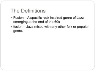 The Definitions
 Fusion – A specific rock inspired genre of Jazz
emerging at the end of the 60s
 fusion – Jazz mixed with any other folk or popular
genre.
 
