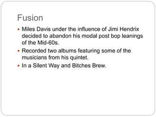 Fusion
 Miles Davis under the influence of Jimi Hendrix
decided to abandon his modal post bop leanings
of the Mid-60s.
 Recorded two albums featuring some of the
musicians from his quintet.
 In a Silent Way and Bitches Brew.
 
