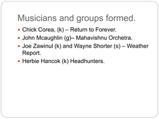 Musicians and groups formed.
 Chick Corea, (k) – Return to Forever.
 John Mcaughlin (g)– Mahavishnu Orchetra.
 Joe Zawinul (k) and Wayne Shorter (s) – Weather
Report.
 Herbie Hancok (k) Headhunters.
 