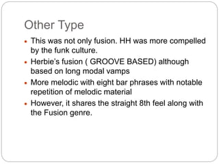 Other Type
 This was not only fusion. HH was more compelled
by the funk culture.
 Herbie’s fusion ( GROOVE BASED) although
based on long modal vamps
 More melodic with eight bar phrases with notable
repetition of melodic material
 However, it shares the straight 8th feel along with
the Fusion genre.
 